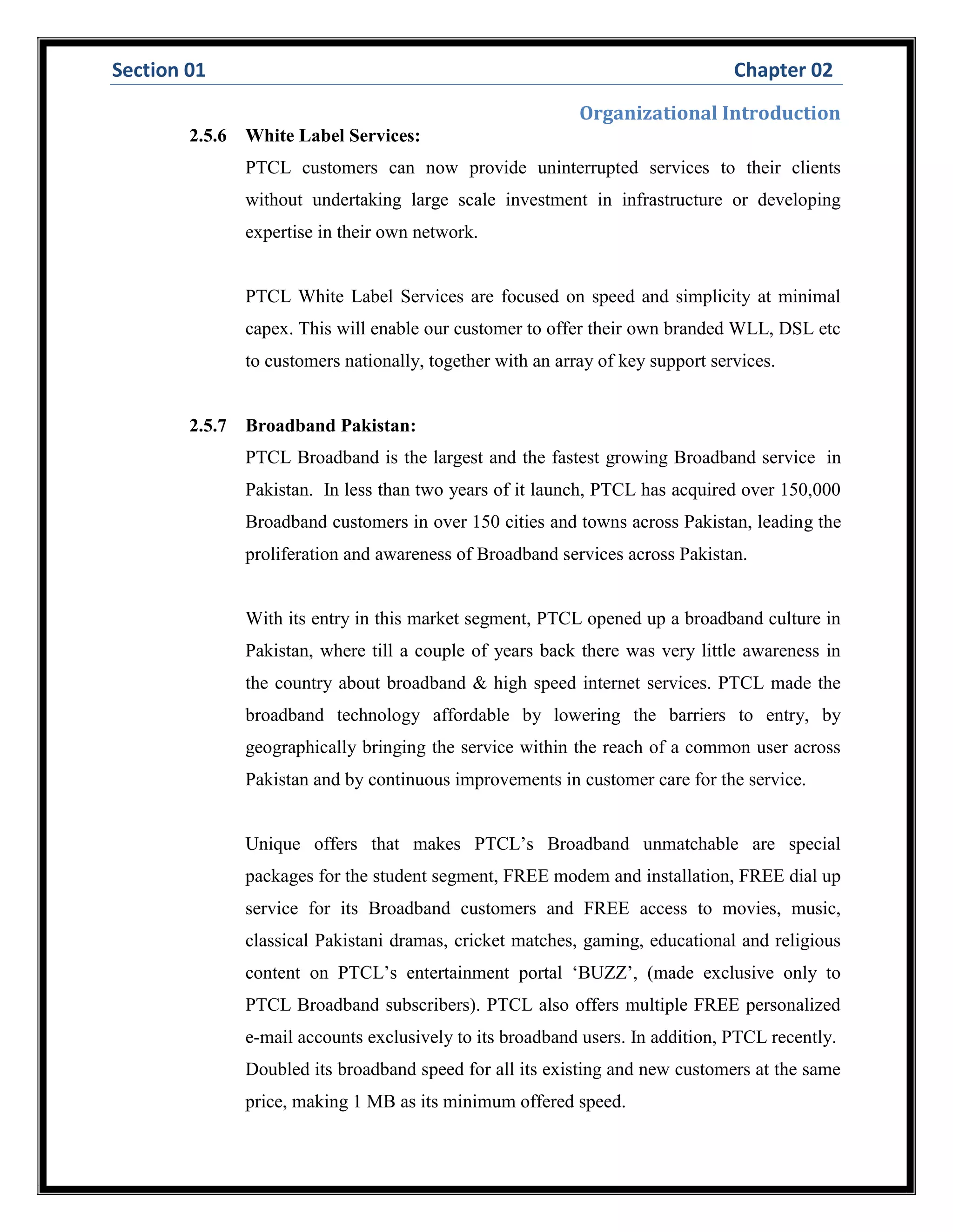 Section 01 Chapter 02
Organizational Introduction
2.5.6 White Label Services:
PTCL customers can now provide uninterrupted services to their clients
without undertaking large scale investment in infrastructure or developing
expertise in their own network.
PTCL White Label Services are focused on speed and simplicity at minimal
capex. This will enable our customer to offer their own branded WLL, DSL etc
to customers nationally, together with an array of key support services.
2.5.7 Broadband Pakistan:
PTCL Broadband is the largest and the fastest growing Broadband service in
Pakistan. In less than two years of it launch, PTCL has acquired over 150,000
Broadband customers in over 150 cities and towns across Pakistan, leading the
proliferation and awareness of Broadband services across Pakistan.
With its entry in this market segment, PTCL opened up a broadband culture in
Pakistan, where till a couple of years back there was very little awareness in
the country about broadband & high speed internet services. PTCL made the
broadband technology affordable by lowering the barriers to entry, by
geographically bringing the service within the reach of a common user across
Pakistan and by continuous improvements in customer care for the service.
Unique offers that makes PTCL’s Broadband unmatchable are special
packages for the student segment, FREE modem and installation, FREE dial up
service for its Broadband customers and FREE access to movies, music,
classical Pakistani dramas, cricket matches, gaming, educational and religious
content on PTCL’s entertainment portal ‘BUZZ’, (made exclusive only to
PTCL Broadband subscribers). PTCL also offers multiple FREE personalized
e-mail accounts exclusively to its broadband users. In addition, PTCL recently.
Doubled its broadband speed for all its existing and new customers at the same
price, making 1 MB as its minimum offered speed.
 