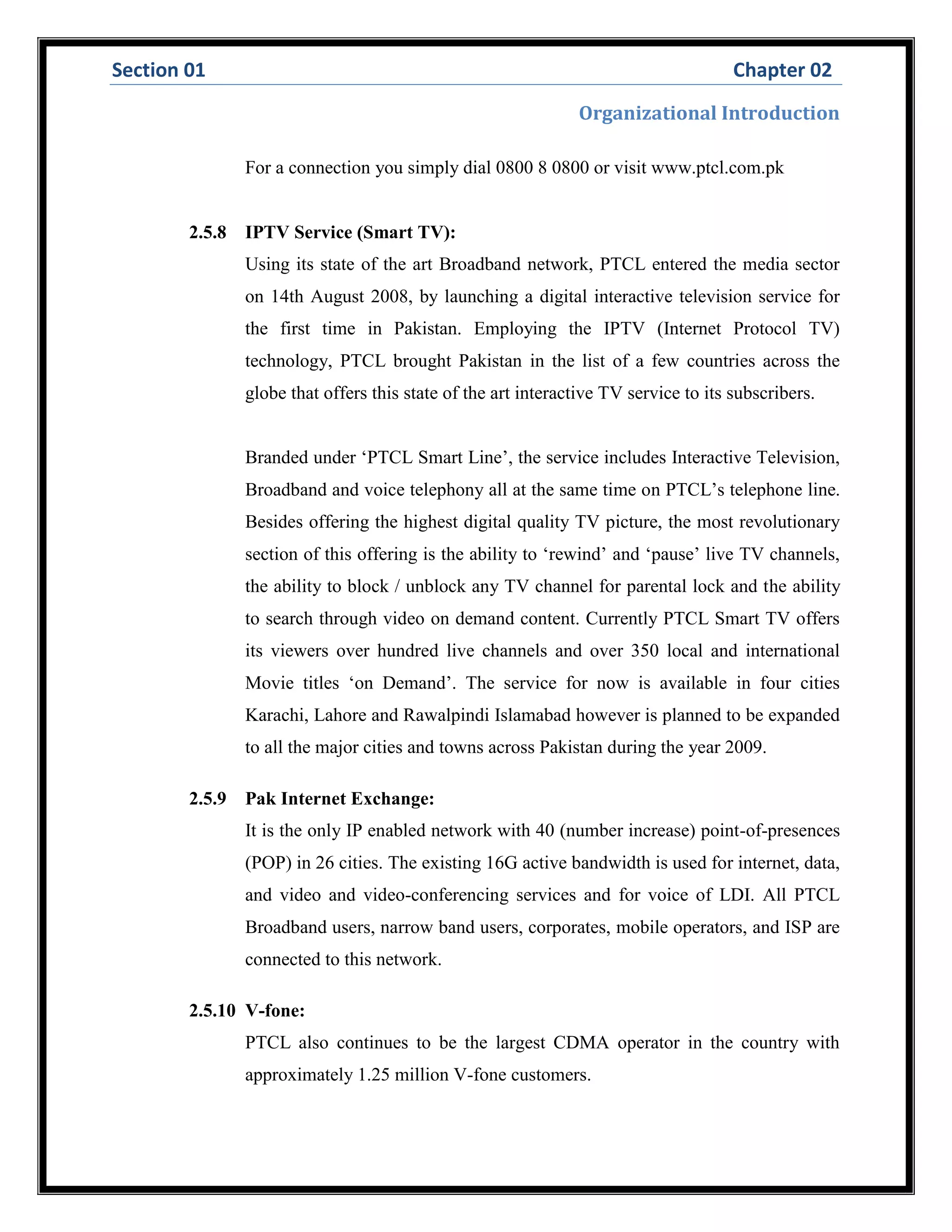 Section 01 Chapter 02
Organizational Introduction
For a connection you simply dial 0800 8 0800 or visit www.ptcl.com.pk
2.5.8 IPTV Service (Smart TV):
Using its state of the art Broadband network, PTCL entered the media sector
on 14th August 2008, by launching a digital interactive television service for
the first time in Pakistan. Employing the IPTV (Internet Protocol TV)
technology, PTCL brought Pakistan in the list of a few countries across the
globe that offers this state of the art interactive TV service to its subscribers.
Branded under ‘PTCL Smart Line’, the service includes Interactive Television,
Broadband and voice telephony all at the same time on PTCL’s telephone line.
Besides offering the highest digital quality TV picture, the most revolutionary
section of this offering is the ability to ‘rewind’ and ‘pause’ live TV channels,
the ability to block / unblock any TV channel for parental lock and the ability
to search through video on demand content. Currently PTCL Smart TV offers
its viewers over hundred live channels and over 350 local and international
Movie titles ‘on Demand’. The service for now is available in four cities
Karachi, Lahore and Rawalpindi Islamabad however is planned to be expanded
to all the major cities and towns across Pakistan during the year 2009.
2.5.9 Pak Internet Exchange:
It is the only IP enabled network with 40 (number increase) point-of-presences
(POP) in 26 cities. The existing 16G active bandwidth is used for internet, data,
and video and video-conferencing services and for voice of LDI. All PTCL
Broadband users, narrow band users, corporates, mobile operators, and ISP are
connected to this network.
2.5.10 V-fone:
PTCL also continues to be the largest CDMA operator in the country with
approximately 1.25 million V-fone customers.
 