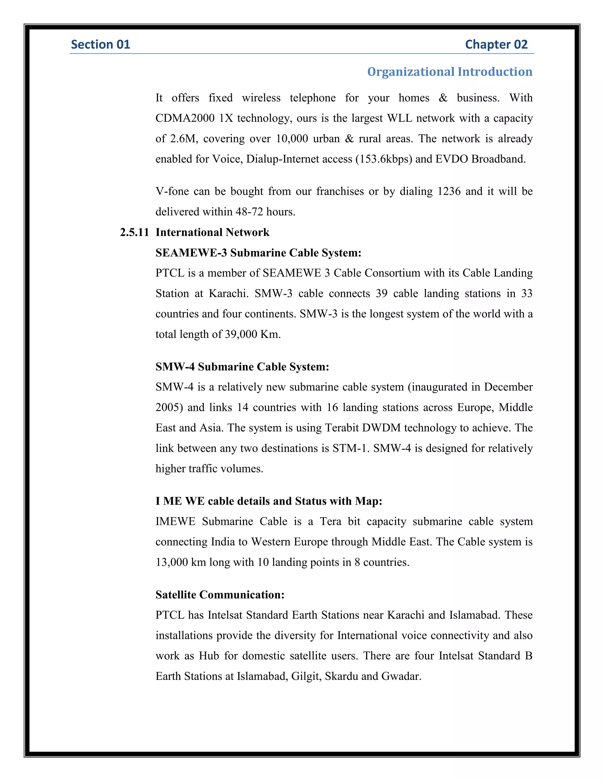 Section 01 Chapter 02
Organizational Introduction
It offers fixed wireless telephone for your homes & business. With
CDMA2000 1X technology, ours is the largest WLL network with a capacity
of 2.6M, covering over 10,000 urban & rural areas. The network is already
enabled for Voice, Dialup-Internet access (153.6kbps) and EVDO Broadband.
V-fone can be bought from our franchises or by dialing 1236 and it will be
delivered within 48-72 hours.
2.5.11 International Network
SEAMEWE-3 Submarine Cable System:
PTCL is a member of SEAMEWE 3 Cable Consortium with its Cable Landing
Station at Karachi. SMW-3 cable connects 39 cable landing stations in 33
countries and four continents. SMW-3 is the longest system of the world with a
total length of 39,000 Km.
SMW-4 Submarine Cable System:
SMW-4 is a relatively new submarine cable system (inaugurated in December
2005) and links 14 countries with 16 landing stations across Europe, Middle
East and Asia. The system is using Terabit DWDM technology to achieve. The
link between any two destinations is STM-1. SMW-4 is designed for relatively
higher traffic volumes.
I ME WE cable details and Status with Map:
IMEWE Submarine Cable is a Tera bit capacity submarine cable system
connecting India to Western Europe through Middle East. The Cable system is
13,000 km long with 10 landing points in 8 countries.
Satellite Communication:
PTCL has Intelsat Standard Earth Stations near Karachi and Islamabad. These
installations provide the diversity for International voice connectivity and also
work as Hub for domestic satellite users. There are four Intelsat Standard B
Earth Stations at Islamabad, Gilgit, Skardu and Gwadar.
 