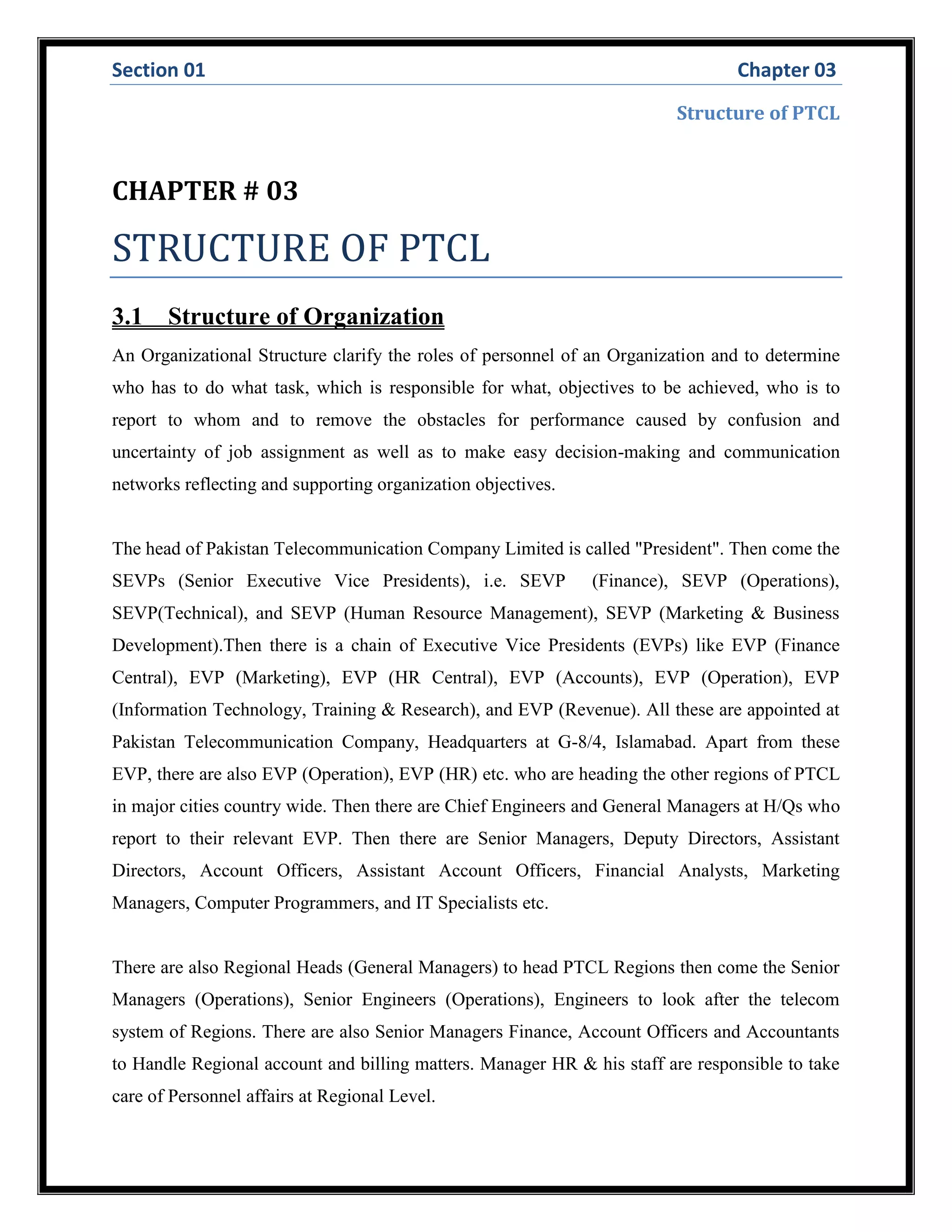 Section 01 Chapter 03
Structure of PTCL
CHAPTER # 03
STRUCTURE OF PTCL
3.1 Structure of Organization
An Organizational Structure clarify the roles of personnel of an Organization and to determine
who has to do what task, which is responsible for what, objectives to be achieved, who is to
report to whom and to remove the obstacles for performance caused by confusion and
uncertainty of job assignment as well as to make easy decision-making and communication
networks reflecting and supporting organization objectives.
The head of Pakistan Telecommunication Company Limited is called "President". Then come the
SEVPs (Senior Executive Vice Presidents), i.e. SEVP (Finance), SEVP (Operations),
SEVP(Technical), and SEVP (Human Resource Management), SEVP (Marketing & Business
Development).Then there is a chain of Executive Vice Presidents (EVPs) like EVP (Finance
Central), EVP (Marketing), EVP (HR Central), EVP (Accounts), EVP (Operation), EVP
(Information Technology, Training & Research), and EVP (Revenue). All these are appointed at
Pakistan Telecommunication Company, Headquarters at G-8/4, Islamabad. Apart from these
EVP, there are also EVP (Operation), EVP (HR) etc. who are heading the other regions of PTCL
in major cities country wide. Then there are Chief Engineers and General Managers at H/Qs who
report to their relevant EVP. Then there are Senior Managers, Deputy Directors, Assistant
Directors, Account Officers, Assistant Account Officers, Financial Analysts, Marketing
Managers, Computer Programmers, and IT Specialists etc.
There are also Regional Heads (General Managers) to head PTCL Regions then come the Senior
Managers (Operations), Senior Engineers (Operations), Engineers to look after the telecom
system of Regions. There are also Senior Managers Finance, Account Officers and Accountants
to Handle Regional account and billing matters. Manager HR & his staff are responsible to take
care of Personnel affairs at Regional Level.
 
