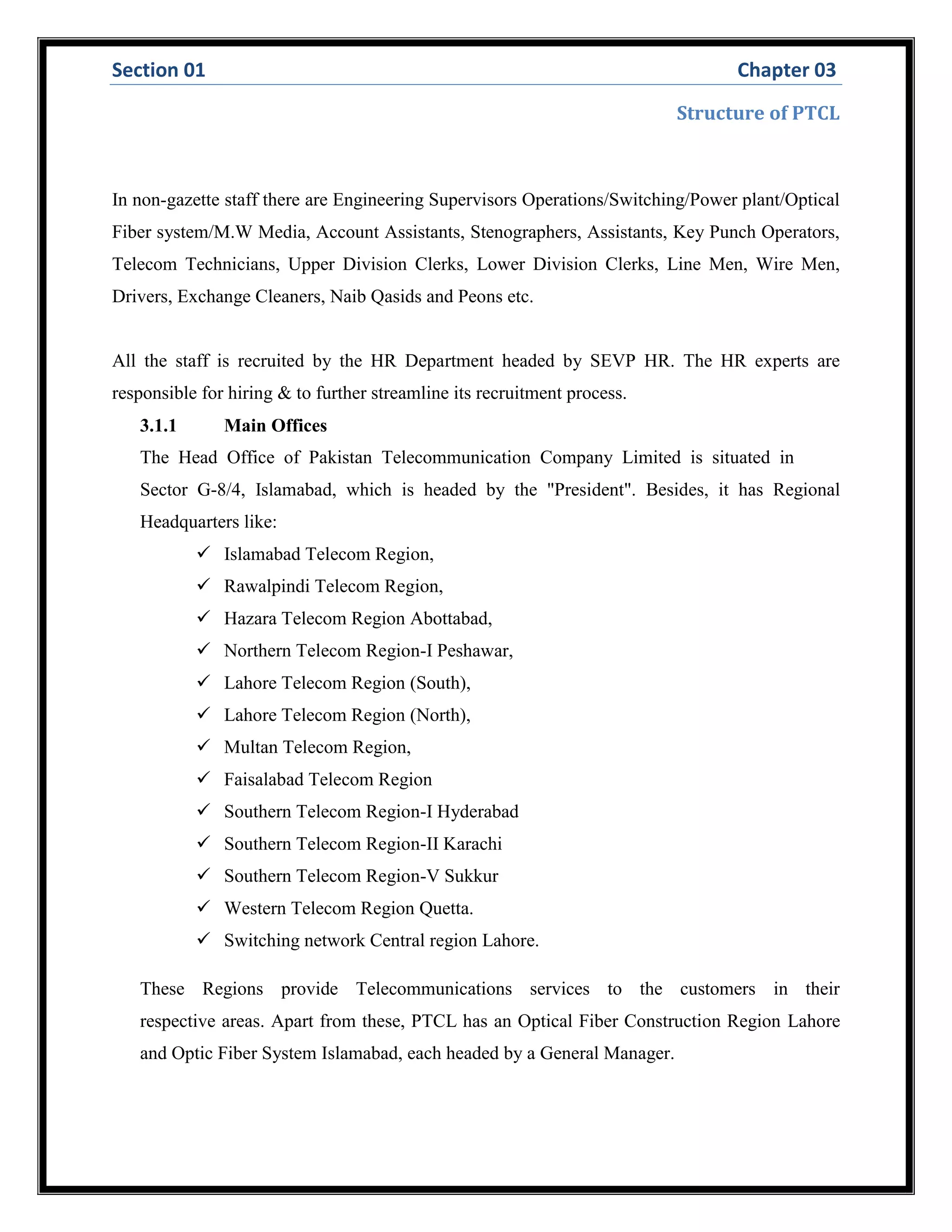 Section 01 Chapter 03
Structure of PTCL
In non-gazette staff there are Engineering Supervisors Operations/Switching/Power plant/Optical
Fiber system/M.W Media, Account Assistants, Stenographers, Assistants, Key Punch Operators,
Telecom Technicians, Upper Division Clerks, Lower Division Clerks, Line Men, Wire Men,
Drivers, Exchange Cleaners, Naib Qasids and Peons etc.
All the staff is recruited by the HR Department headed by SEVP HR. The HR experts are
responsible for hiring & to further streamline its recruitment process.
3.1.1 Main Offices
The Head Office of Pakistan Telecommunication Company Limited is situated in
Sector G-8/4, Islamabad, which is headed by the "President". Besides, it has Regional
Headquarters like:
 Islamabad Telecom Region,
 Rawalpindi Telecom Region,
 Hazara Telecom Region Abottabad,
 Northern Telecom Region-I Peshawar,
 Lahore Telecom Region (South),
 Lahore Telecom Region (North),
 Multan Telecom Region,
 Faisalabad Telecom Region
 Southern Telecom Region-I Hyderabad
 Southern Telecom Region-II Karachi
 Southern Telecom Region-V Sukkur
 Western Telecom Region Quetta.
 Switching network Central region Lahore.
These Regions provide Telecommunications services to the customers in their
respective areas. Apart from these, PTCL has an Optical Fiber Construction Region Lahore
and Optic Fiber System Islamabad, each headed by a General Manager.
 