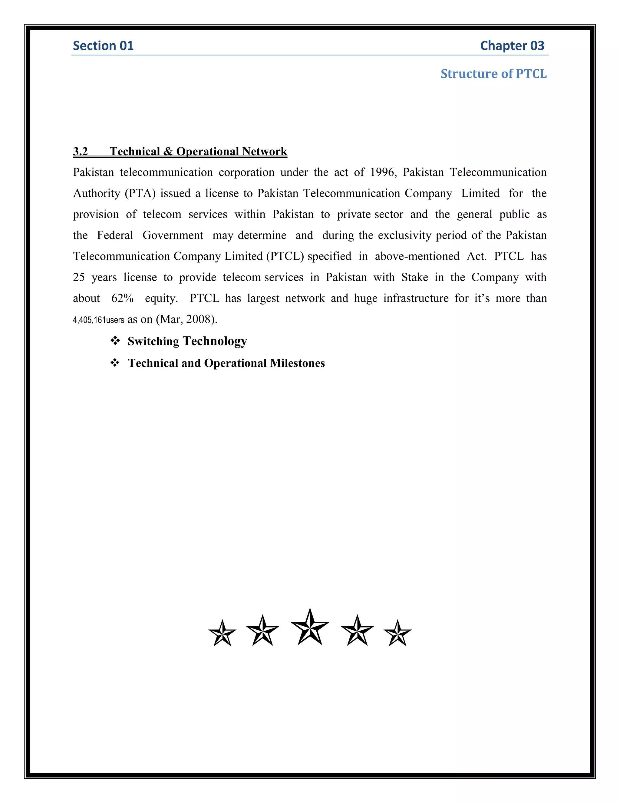 Section 01 Chapter 03
Structure of PTCL
3.2 Technical & Operational Network
Pakistan telecommunication corporation under the act of 1996, Pakistan Telecommunication
Authority (PTA) issued a license to Pakistan Telecommunication Company Limited for the
provision of telecom services within Pakistan to private sector and the general public as
the Federal Government may determine and during the exclusivity period of the Pakistan
Telecommunication Company Limited (PTCL) specified in above-mentioned Act. PTCL has
25 years license to provide telecom services in Pakistan with Stake in the Company with
about 62% equity. PTCL has largest network and huge infrastructure for it’s more than
4,405,161users as on (Mar, 2008).
 Switching Technology
 Technical and Operational Milestones

 