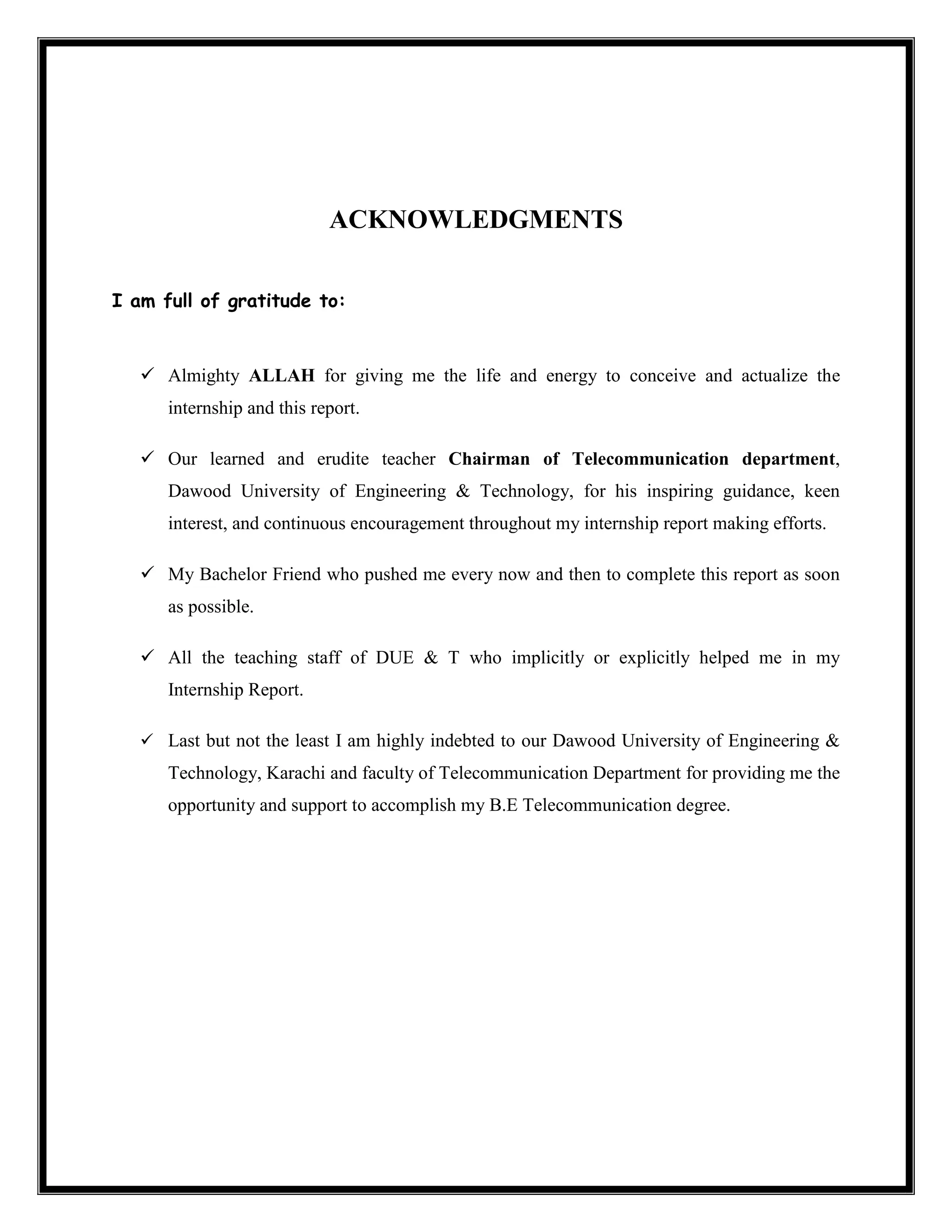 ACKNOWLEDGMENTS
I am full of gratitude to:
 Almighty ALLAH for giving me the life and energy to conceive and actualize the
internship and this report.
 Our learned and erudite teacher Chairman of Telecommunication department,
Dawood University of Engineering & Technology, for his inspiring guidance, keen
interest, and continuous encouragement throughout my internship report making efforts.
 My Bachelor Friend who pushed me every now and then to complete this report as soon
as possible.
 All the teaching staff of DUE & T who implicitly or explicitly helped me in my
Internship Report.
 Last but not the least I am highly indebted to our Dawood University of Engineering &
Technology, Karachi and faculty of Telecommunication Department for providing me the
opportunity and support to accomplish my B.E Telecommunication degree.
 