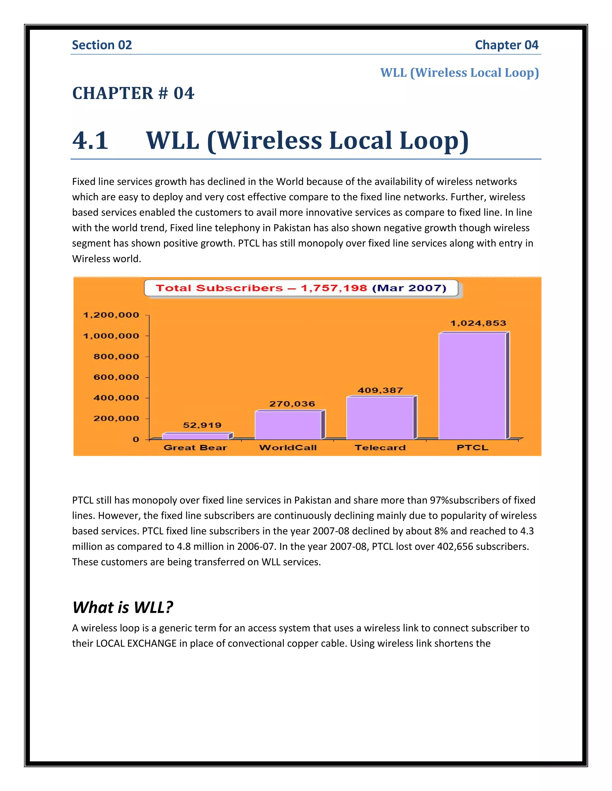 Section 02 Chapter 04
WLL (Wireless Local Loop)
CHAPTER # 04
4.1 WLL (Wireless Local Loop)
Fixed line services growth has declined in the World because of the availability of wireless networks
which are easy to deploy and very cost effective compare to the fixed line networks. Further, wireless
based services enabled the customers to avail more innovative services as compare to fixed line. In line
with the world trend, Fixed line telephony in Pakistan has also shown negative growth though wireless
segment has shown positive growth. PTCL has still monopoly over fixed line services along with entry in
Wireless world.
PTCL still has monopoly over fixed line services in Pakistan and share more than 97%subscribers of fixed
lines. However, the fixed line subscribers are continuously declining mainly due to popularity of wireless
based services. PTCL fixed line subscribers in the year 2007-08 declined by about 8% and reached to 4.3
million as compared to 4.8 million in 2006-07. In the year 2007-08, PTCL lost over 402,656 subscribers.
These customers are being transferred on WLL services.
What is WLL?
A wireless loop is a generic term for an access system that uses a wireless link to connect subscriber to
their LOCAL EXCHANGE in place of convectional copper cable. Using wireless link shortens the
 