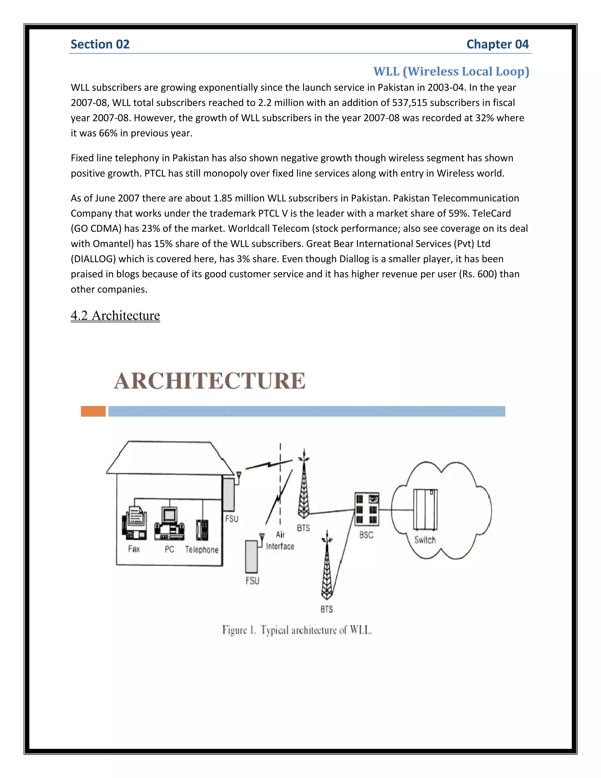Section 02 Chapter 04
WLL (Wireless Local Loop)
WLL subscribers are growing exponentially since the launch service in Pakistan in 2003-04. In the year
2007-08, WLL total subscribers reached to 2.2 million with an addition of 537,515 subscribers in fiscal
year 2007-08. However, the growth of WLL subscribers in the year 2007-08 was recorded at 32% where
it was 66% in previous year.
Fixed line telephony in Pakistan has also shown negative growth though wireless segment has shown
positive growth. PTCL has still monopoly over fixed line services along with entry in Wireless world.
As of June 2007 there are about 1.85 million WLL subscribers in Pakistan. Pakistan Telecommunication
Company that works under the trademark PTCL V is the leader with a market share of 59%. TeleCard
(GO CDMA) has 23% of the market. Worldcall Telecom (stock performance; also see coverage on its deal
with Omantel) has 15% share of the WLL subscribers. Great Bear International Services (Pvt) Ltd
(DIALLOG) which is covered here, has 3% share. Even though Diallog is a smaller player, it has been
praised in blogs because of its good customer service and it has higher revenue per user (Rs. 600) than
other companies.
4.2 Architecture
 