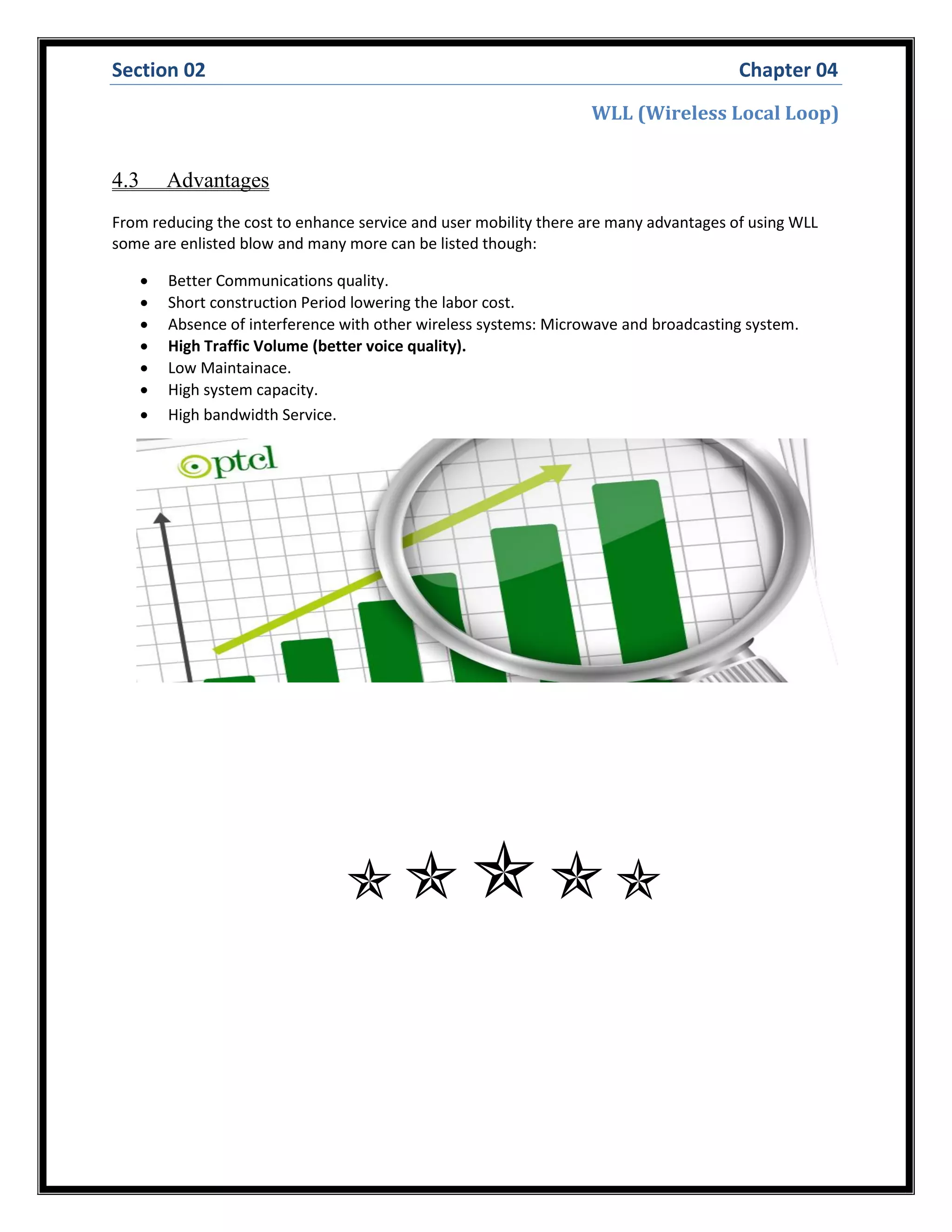 Section 02 Chapter 04
WLL (Wireless Local Loop)
4.3 Advantages
From reducing the cost to enhance service and user mobility there are many advantages of using WLL
some are enlisted blow and many more can be listed though:
 Better Communications quality.
 Short construction Period lowering the labor cost.
 Absence of interference with other wireless systems: Microwave and broadcasting system.
 High Traffic Volume (better voice quality).
 Low Maintainace.
 High system capacity.
 High bandwidth Service.

 