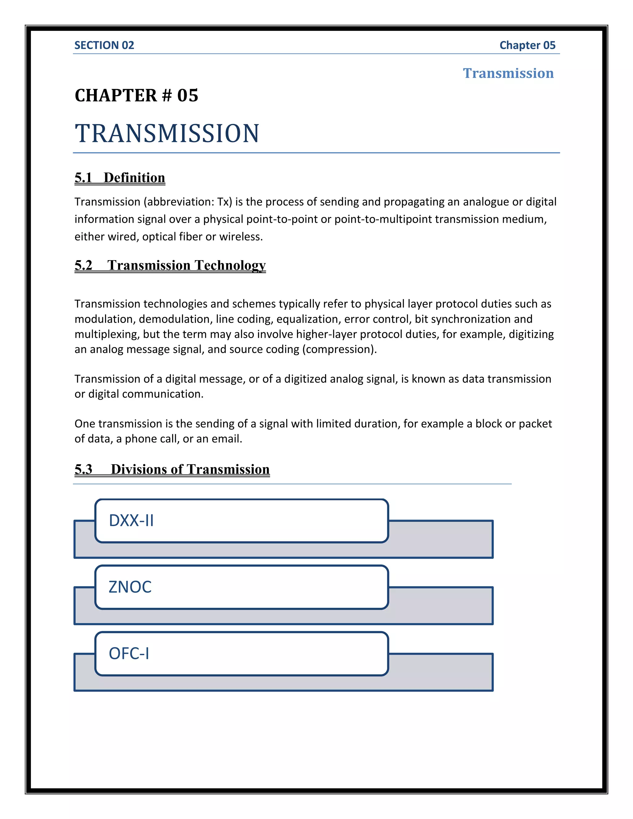 SECTION 02 Chapter 05
Transmission
CHAPTER # 05
TRANSMISSION
5.1 Definition
Transmission (abbreviation: Tx) is the process of sending and propagating an analogue or digital
information signal over a physical point-to-point or point-to-multipoint transmission medium,
either wired, optical fiber or wireless.
5.2 Transmission Technology
Transmission technologies and schemes typically refer to physical layer protocol duties such as
modulation, demodulation, line coding, equalization, error control, bit synchronization and
multiplexing, but the term may also involve higher-layer protocol duties, for example, digitizing
an analog message signal, and source coding (compression).
Transmission of a digital message, or of a digitized analog signal, is known as data transmission
or digital communication.
One transmission is the sending of a signal with limited duration, for example a block or packet
of data, a phone call, or an email.
5.3 Divisions of Transmission
DXX-II
ZNOC
OFC-I
 
