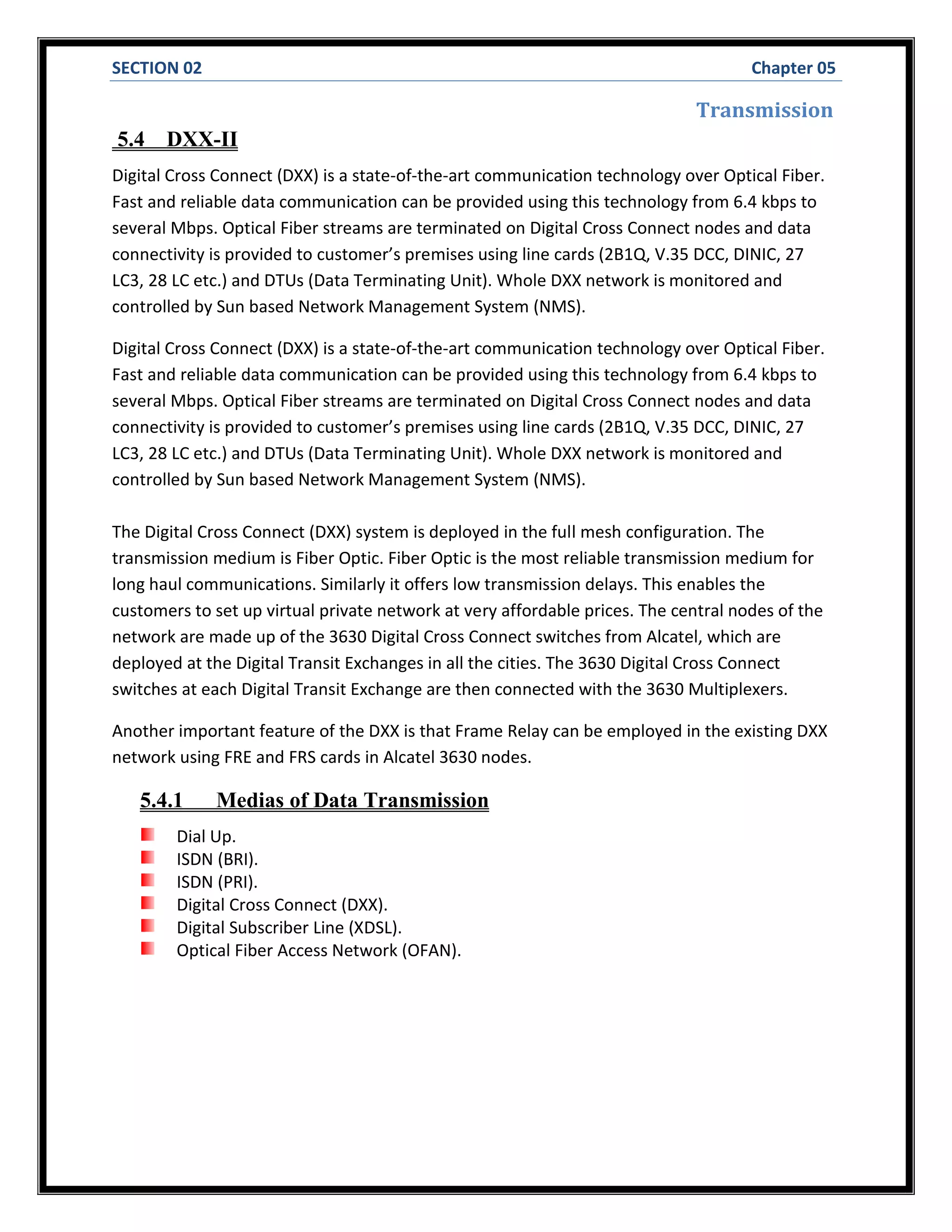 SECTION 02 Chapter 05
Transmission
5.4 DXX-II
Digital Cross Connect (DXX) is a state-of-the-art communication technology over Optical Fiber.
Fast and reliable data communication can be provided using this technology from 6.4 kbps to
several Mbps. Optical Fiber streams are terminated on Digital Cross Connect nodes and data
connectivity is provided to customer’s premises using line cards (2B1Q, V.35 DCC, DINIC, 27
LC3, 28 LC etc.) and DTUs (Data Terminating Unit). Whole DXX network is monitored and
controlled by Sun based Network Management System (NMS).
Digital Cross Connect (DXX) is a state-of-the-art communication technology over Optical Fiber.
Fast and reliable data communication can be provided using this technology from 6.4 kbps to
several Mbps. Optical Fiber streams are terminated on Digital Cross Connect nodes and data
connectivity is provided to customer’s premises using line cards (2B1Q, V.35 DCC, DINIC, 27
LC3, 28 LC etc.) and DTUs (Data Terminating Unit). Whole DXX network is monitored and
controlled by Sun based Network Management System (NMS).
The Digital Cross Connect (DXX) system is deployed in the full mesh configuration. The
transmission medium is Fiber Optic. Fiber Optic is the most reliable transmission medium for
long haul communications. Similarly it offers low transmission delays. This enables the
customers to set up virtual private network at very affordable prices. The central nodes of the
network are made up of the 3630 Digital Cross Connect switches from Alcatel, which are
deployed at the Digital Transit Exchanges in all the cities. The 3630 Digital Cross Connect
switches at each Digital Transit Exchange are then connected with the 3630 Multiplexers.
Another important feature of the DXX is that Frame Relay can be employed in the existing DXX
network using FRE and FRS cards in Alcatel 3630 nodes.
5.4.1 Medias of Data Transmission
Dial Up.
ISDN (BRI).
ISDN (PRI).
Digital Cross Connect (DXX).
Digital Subscriber Line (XDSL).
Optical Fiber Access Network (OFAN).
 