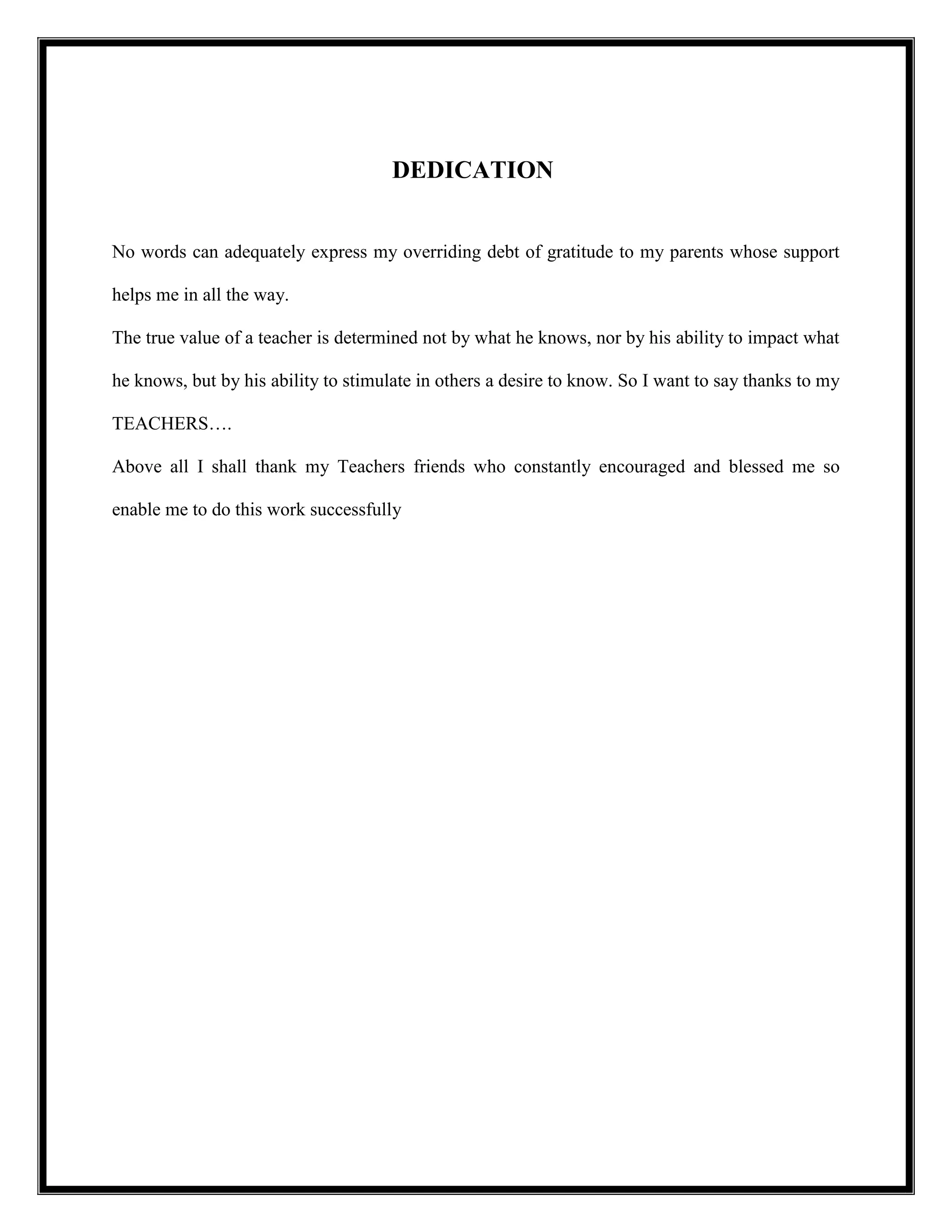 DEDICATION
No words can adequately express my overriding debt of gratitude to my parents whose support
helps me in all the way.
The true value of a teacher is determined not by what he knows, nor by his ability to impact what
he knows, but by his ability to stimulate in others a desire to know. So I want to say thanks to my
TEACHERS….
Above all I shall thank my Teachers friends who constantly encouraged and blessed me so
enable me to do this work successfully
 