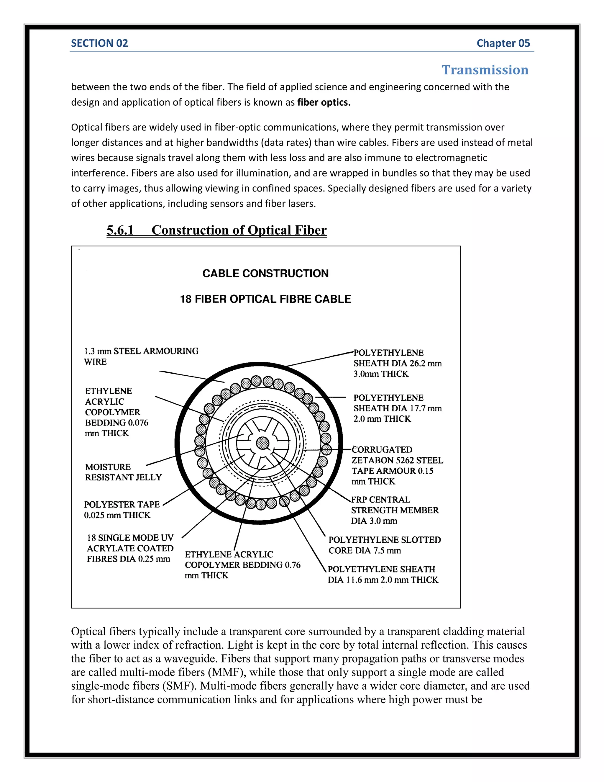 SECTION 02 Chapter 05
Transmission
between the two ends of the fiber. The field of applied science and engineering concerned with the
design and application of optical fibers is known as fiber optics.
Optical fibers are widely used in fiber-optic communications, where they permit transmission over
longer distances and at higher bandwidths (data rates) than wire cables. Fibers are used instead of metal
wires because signals travel along them with less loss and are also immune to electromagnetic
interference. Fibers are also used for illumination, and are wrapped in bundles so that they may be used
to carry images, thus allowing viewing in confined spaces. Specially designed fibers are used for a variety
of other applications, including sensors and fiber lasers.
5.6.1 Construction of Optical Fiber
Optical fibers typically include a transparent core surrounded by a transparent cladding material
with a lower index of refraction. Light is kept in the core by total internal reflection. This causes
the fiber to act as a waveguide. Fibers that support many propagation paths or transverse modes
are called multi-mode fibers (MMF), while those that only support a single mode are called
single-mode fibers (SMF). Multi-mode fibers generally have a wider core diameter, and are used
for short-distance communication links and for applications where high power must be
 
