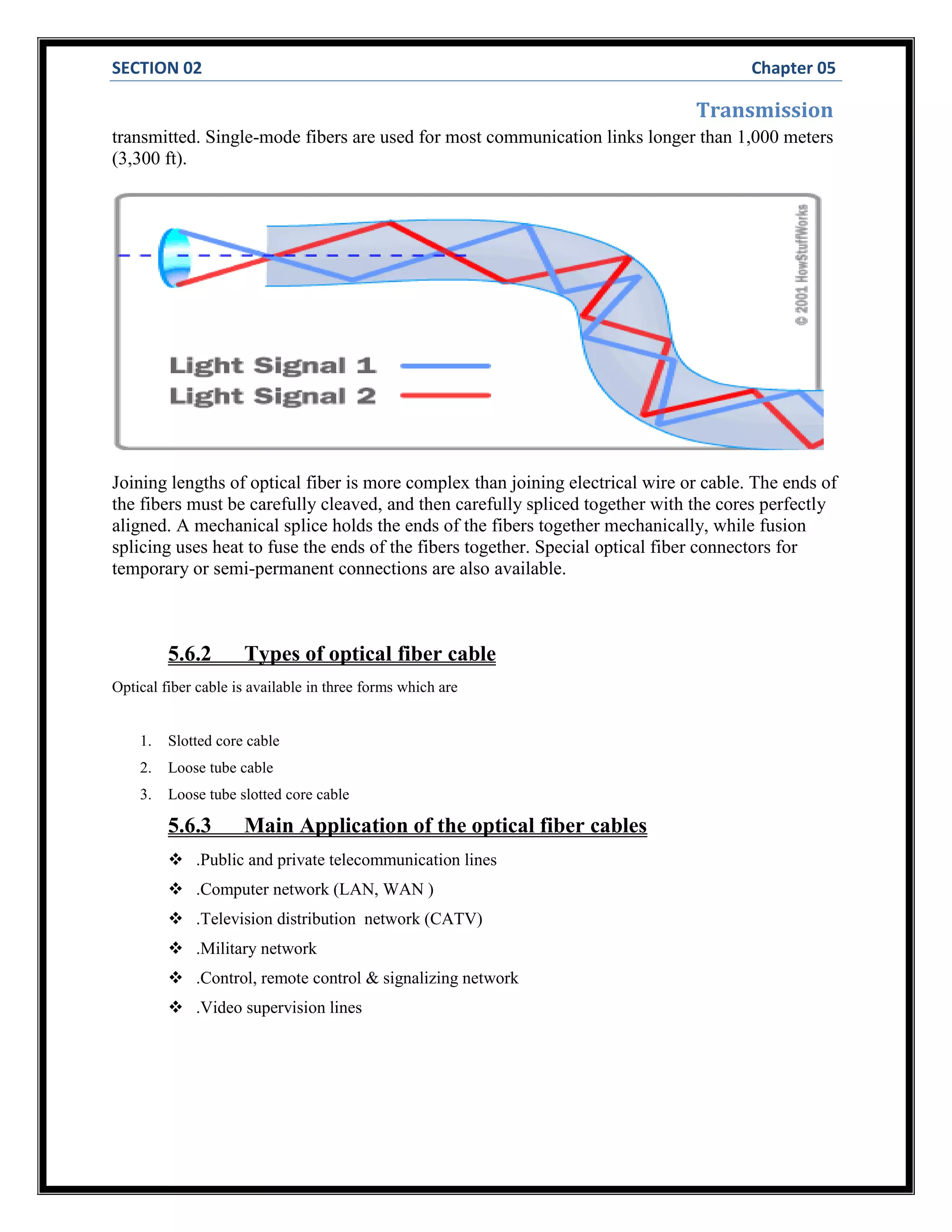 SECTION 02 Chapter 05
Transmission
transmitted. Single-mode fibers are used for most communication links longer than 1,000 meters
(3,300 ft).
Joining lengths of optical fiber is more complex than joining electrical wire or cable. The ends of
the fibers must be carefully cleaved, and then carefully spliced together with the cores perfectly
aligned. A mechanical splice holds the ends of the fibers together mechanically, while fusion
splicing uses heat to fuse the ends of the fibers together. Special optical fiber connectors for
temporary or semi-permanent connections are also available.
5.6.2 Types of optical fiber cable
Optical fiber cable is available in three forms which are
1. Slotted core cable
2. Loose tube cable
3. Loose tube slotted core cable
5.6.3 Main Application of the optical fiber cables
 .Public and private telecommunication lines
 .Computer network (LAN, WAN )
 .Television distribution network (CATV)
 .Military network
 .Control, remote control & signalizing network
 .Video supervision lines
 