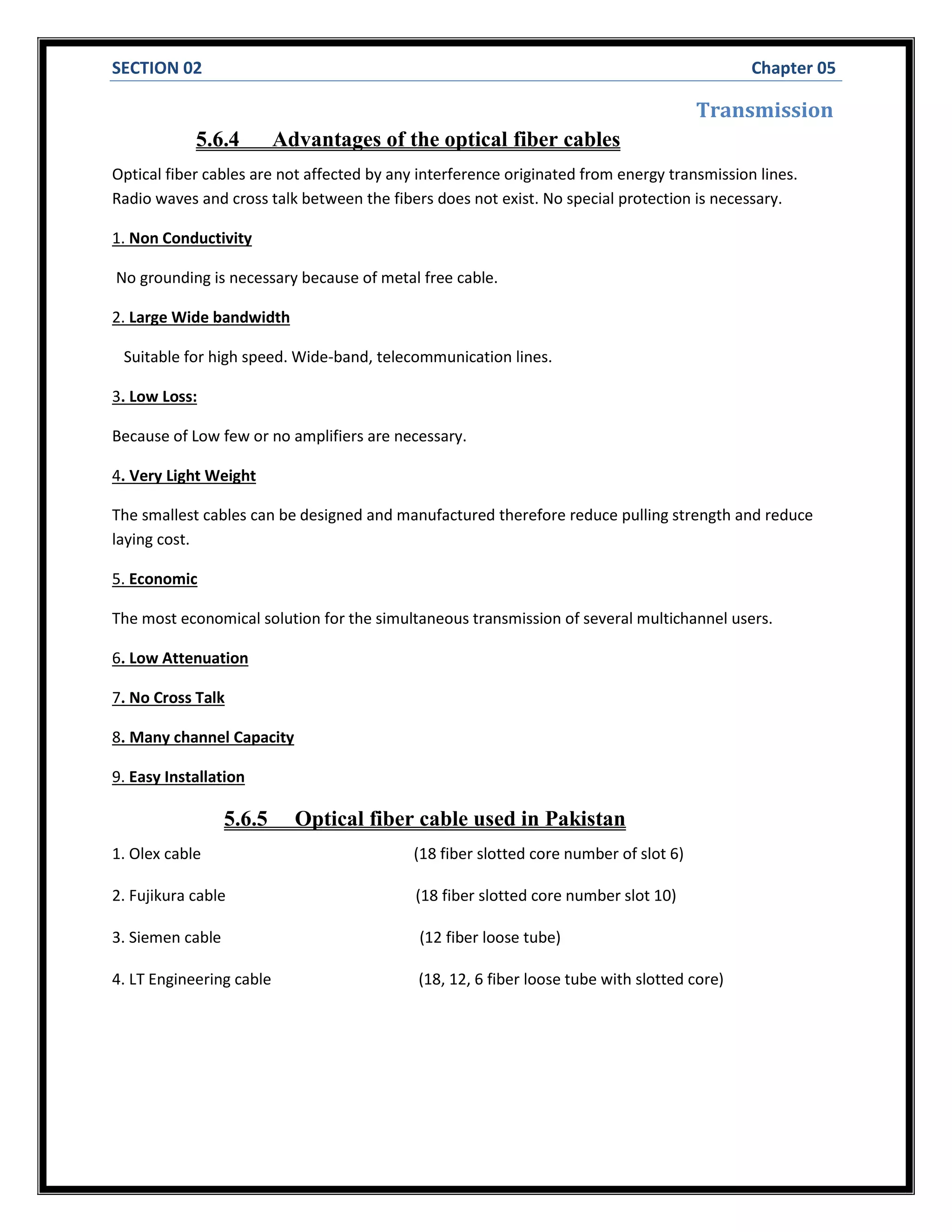 SECTION 02 Chapter 05
Transmission
5.6.4 Advantages of the optical fiber cables
Optical fiber cables are not affected by any interference originated from energy transmission lines.
Radio waves and cross talk between the fibers does not exist. No special protection is necessary.
1. Non Conductivity
No grounding is necessary because of metal free cable.
2. Large Wide bandwidth
Suitable for high speed. Wide-band, telecommunication lines.
3. Low Loss:
Because of Low few or no amplifiers are necessary.
4. Very Light Weight
The smallest cables can be designed and manufactured therefore reduce pulling strength and reduce
laying cost.
5. Economic
The most economical solution for the simultaneous transmission of several multichannel users.
6. Low Attenuation
7. No Cross Talk
8. Many channel Capacity
9. Easy Installation
5.6.5 Optical fiber cable used in Pakistan
1. Olex cable (18 fiber slotted core number of slot 6)
2. Fujikura cable (18 fiber slotted core number slot 10)
3. Siemen cable (12 fiber loose tube)
4. LT Engineering cable (18, 12, 6 fiber loose tube with slotted core)
 