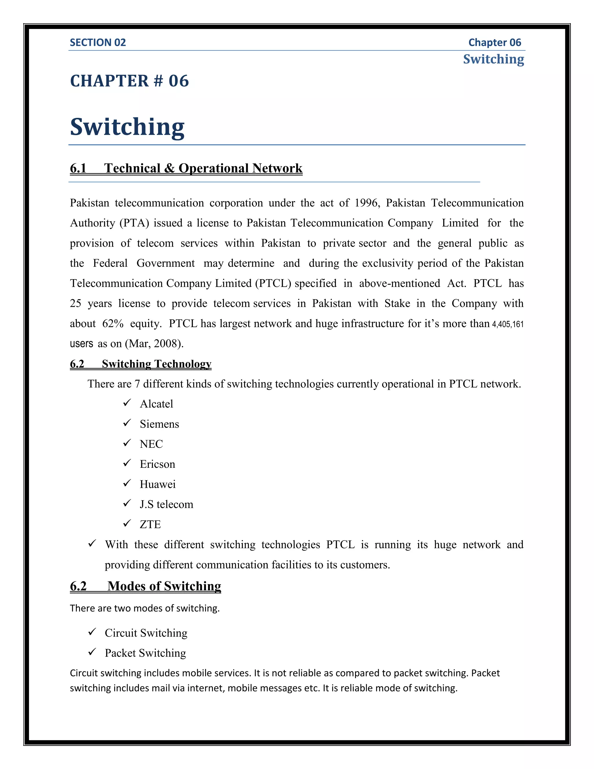 SECTION 02 Chapter 06
Switching
CHAPTER # 06
Switching
6.1 Technical & Operational Network
Pakistan telecommunication corporation under the act of 1996, Pakistan Telecommunication
Authority (PTA) issued a license to Pakistan Telecommunication Company Limited for the
provision of telecom services within Pakistan to private sector and the general public as
the Federal Government may determine and during the exclusivity period of the Pakistan
Telecommunication Company Limited (PTCL) specified in above-mentioned Act. PTCL has
25 years license to provide telecom services in Pakistan with Stake in the Company with
about 62% equity. PTCL has largest network and huge infrastructure for it’s more than 4,405,161
users as on (Mar, 2008).
6.2 Switching Technology
There are 7 different kinds of switching technologies currently operational in PTCL network.
 Alcatel
 Siemens
 NEC
 Ericson
 Huawei
 J.S telecom
 ZTE
 With these different switching technologies PTCL is running its huge network and
providing different communication facilities to its customers.
6.2 Modes of Switching
There are two modes of switching.
 Circuit Switching
 Packet Switching
Circuit switching includes mobile services. It is not reliable as compared to packet switching. Packet
switching includes mail via internet, mobile messages etc. It is reliable mode of switching.
 