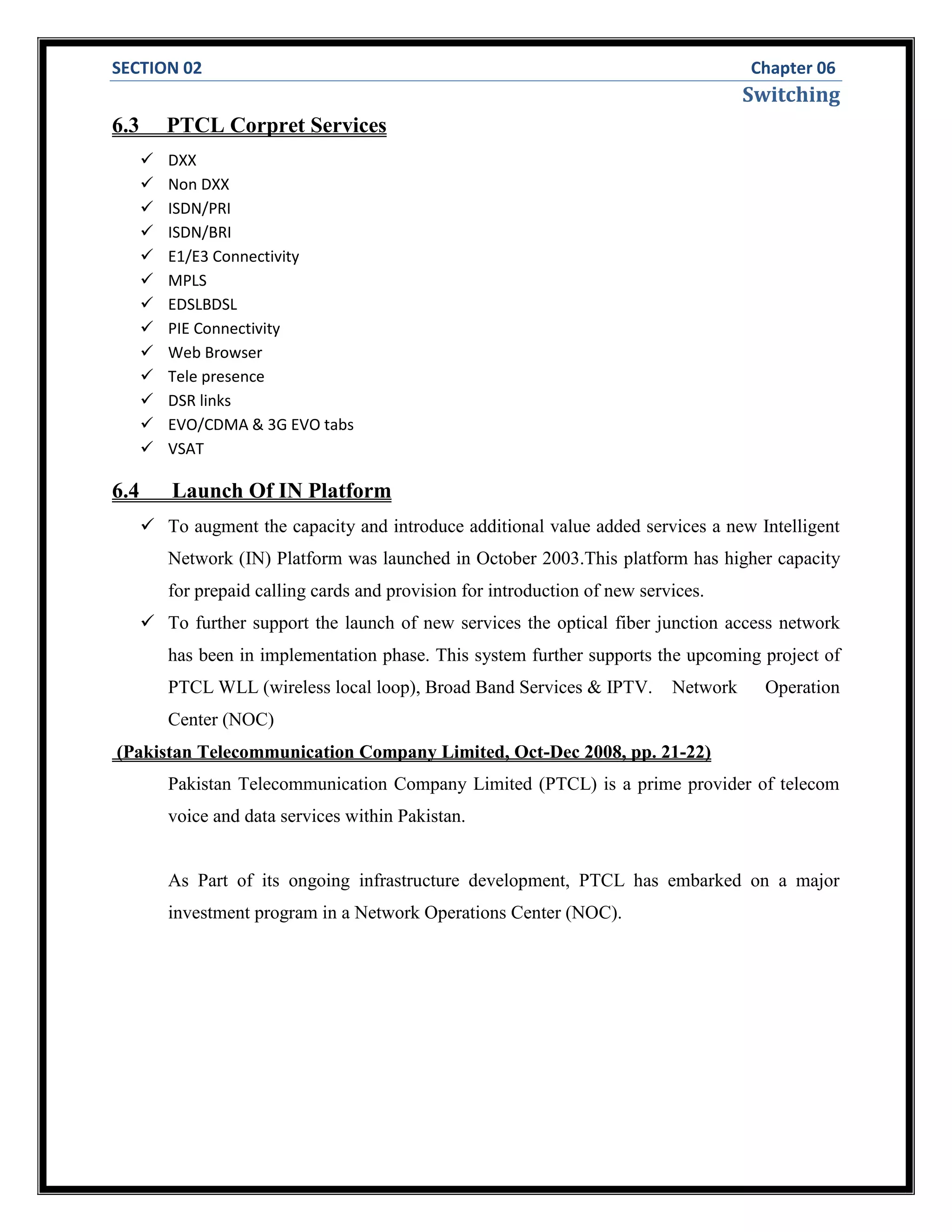 SECTION 02 Chapter 06
Switching
6.3 PTCL Corpret Services
 DXX
 Non DXX
 ISDN/PRI
 ISDN/BRI
 E1/E3 Connectivity
 MPLS
 EDSLBDSL
 PIE Connectivity
 Web Browser
 Tele presence
 DSR links
 EVO/CDMA & 3G EVO tabs
 VSAT
6.4 Launch Of IN Platform
 To augment the capacity and introduce additional value added services a new Intelligent
Network (IN) Platform was launched in October 2003.This platform has higher capacity
for prepaid calling cards and provision for introduction of new services.
 To further support the launch of new services the optical fiber junction access network
has been in implementation phase. This system further supports the upcoming project of
PTCL WLL (wireless local loop), Broad Band Services & IPTV. Network Operation
Center (NOC)
(Pakistan Telecommunication Company Limited, Oct-Dec 2008, pp. 21-22)
Pakistan Telecommunication Company Limited (PTCL) is a prime provider of telecom
voice and data services within Pakistan.
As Part of its ongoing infrastructure development, PTCL has embarked on a major
investment program in a Network Operations Center (NOC).
 