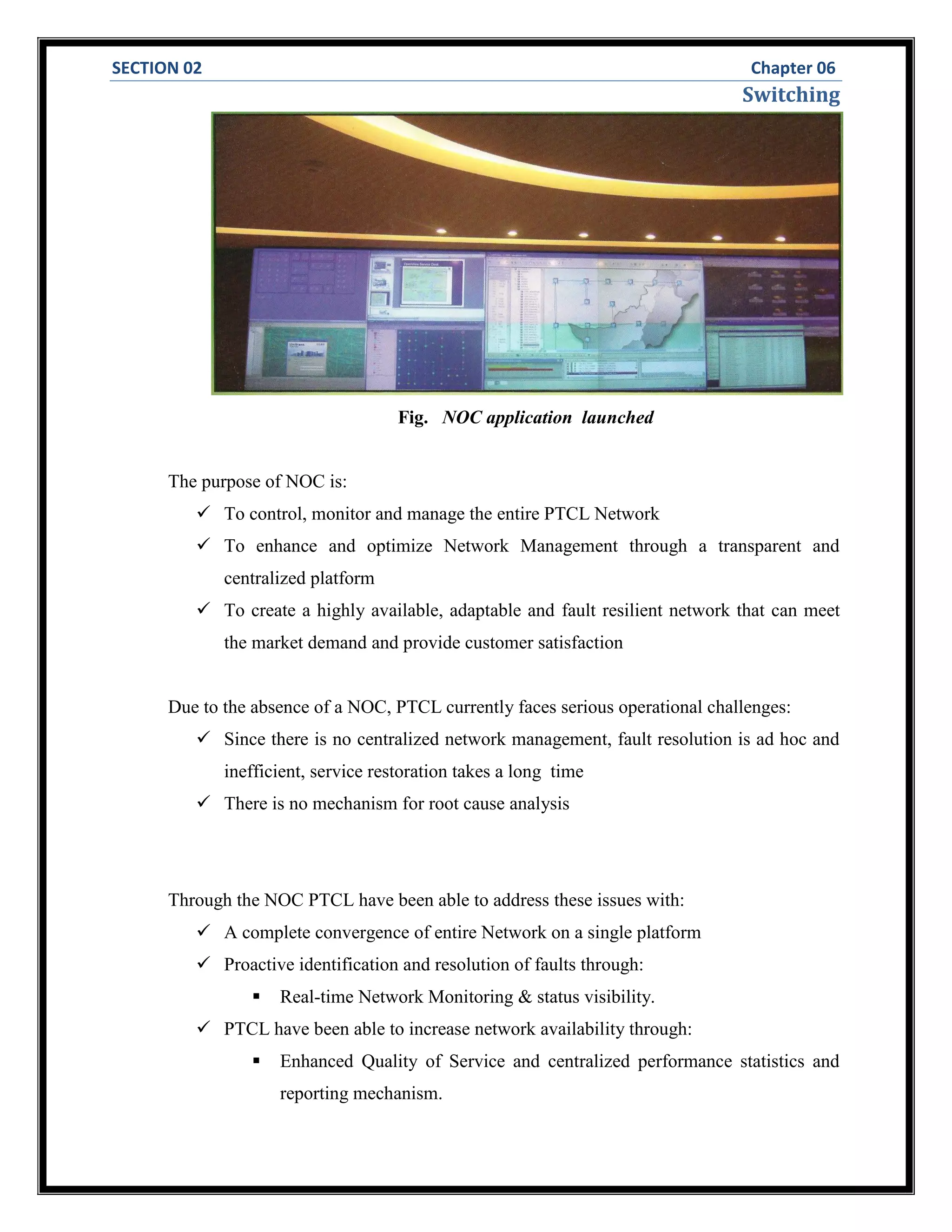 SECTION 02 Chapter 06
Switching
Fig. NOC application launched
The purpose of NOC is:
 To control, monitor and manage the entire PTCL Network
 To enhance and optimize Network Management through a transparent and
centralized platform
 To create a highly available, adaptable and fault resilient network that can meet
the market demand and provide customer satisfaction
Due to the absence of a NOC, PTCL currently faces serious operational challenges:
 Since there is no centralized network management, fault resolution is ad hoc and
inefficient, service restoration takes a long time
 There is no mechanism for root cause analysis
Through the NOC PTCL have been able to address these issues with:
 A complete convergence of entire Network on a single platform
 Proactive identification and resolution of faults through:
 Real-time Network Monitoring & status visibility.
 PTCL have been able to increase network availability through:
 Enhanced Quality of Service and centralized performance statistics and
reporting mechanism.
 