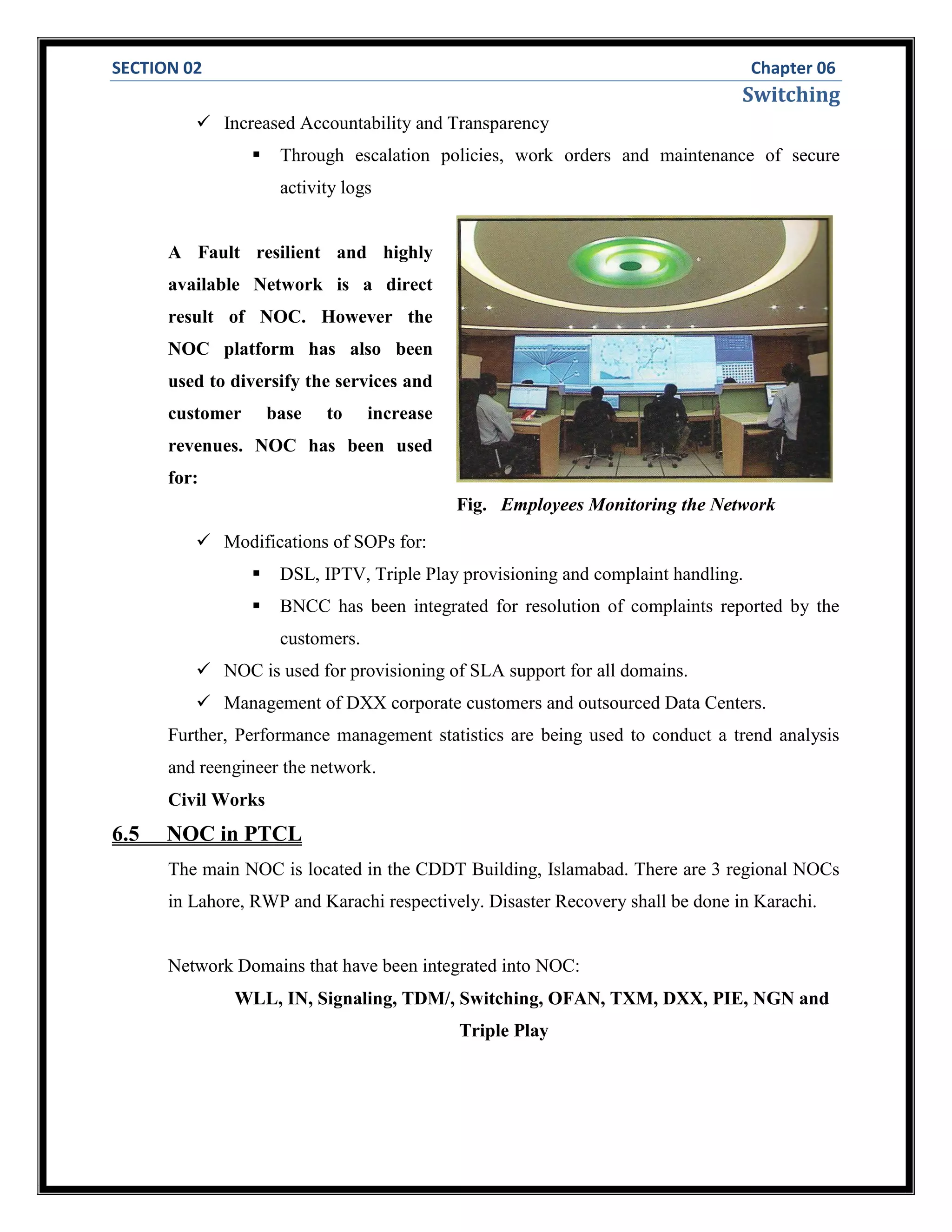 SECTION 02 Chapter 06
Switching
 Increased Accountability and Transparency
 Through escalation policies, work orders and maintenance of secure
activity logs
A Fault resilient and highly
available Network is a direct
result of NOC. However the
NOC platform has also been
used to diversify the services and
customer base to increase
revenues. NOC has been used
for:
 Modifications of SOPs for:
 DSL, IPTV, Triple Play provisioning and complaint handling.
 BNCC has been integrated for resolution of complaints reported by the
customers.
 NOC is used for provisioning of SLA support for all domains.
 Management of DXX corporate customers and outsourced Data Centers.
Further, Performance management statistics are being used to conduct a trend analysis
and reengineer the network.
Civil Works
6.5 NOC in PTCL
The main NOC is located in the CDDT Building, Islamabad. There are 3 regional NOCs
in Lahore, RWP and Karachi respectively. Disaster Recovery shall be done in Karachi.
Network Domains that have been integrated into NOC:
WLL, IN, Signaling, TDM/, Switching, OFAN, TXM, DXX, PIE, NGN and
Triple Play
Fig. Employees Monitoring the Network
 