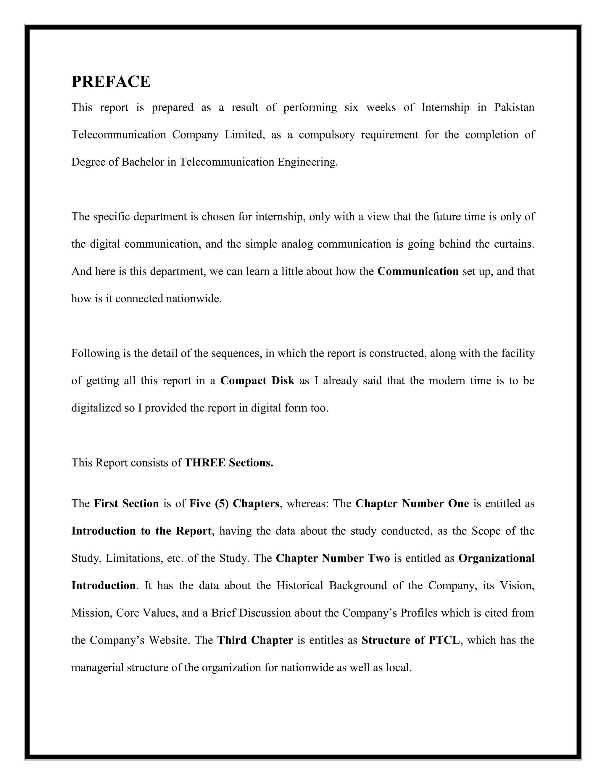 PREFACE
This report is prepared as a result of performing six weeks of Internship in Pakistan
Telecommunication Company Limited, as a compulsory requirement for the completion of
Degree of Bachelor in Telecommunication Engineering.
The specific department is chosen for internship, only with a view that the future time is only of
the digital communication, and the simple analog communication is going behind the curtains.
And here is this department, we can learn a little about how the Communication set up, and that
how is it connected nationwide.
Following is the detail of the sequences, in which the report is constructed, along with the facility
of getting all this report in a Compact Disk as I already said that the modern time is to be
digitalized so I provided the report in digital form too.
This Report consists of THREE Sections.
The First Section is of Five (5) Chapters, whereas: The Chapter Number One is entitled as
Introduction to the Report, having the data about the study conducted, as the Scope of the
Study, Limitations, etc. of the Study. The Chapter Number Two is entitled as Organizational
Introduction. It has the data about the Historical Background of the Company, its Vision,
Mission, Core Values, and a Brief Discussion about the Company’s Profiles which is cited from
the Company’s Website. The Third Chapter is entitles as Structure of PTCL, which has the
managerial structure of the organization for nationwide as well as local.
 