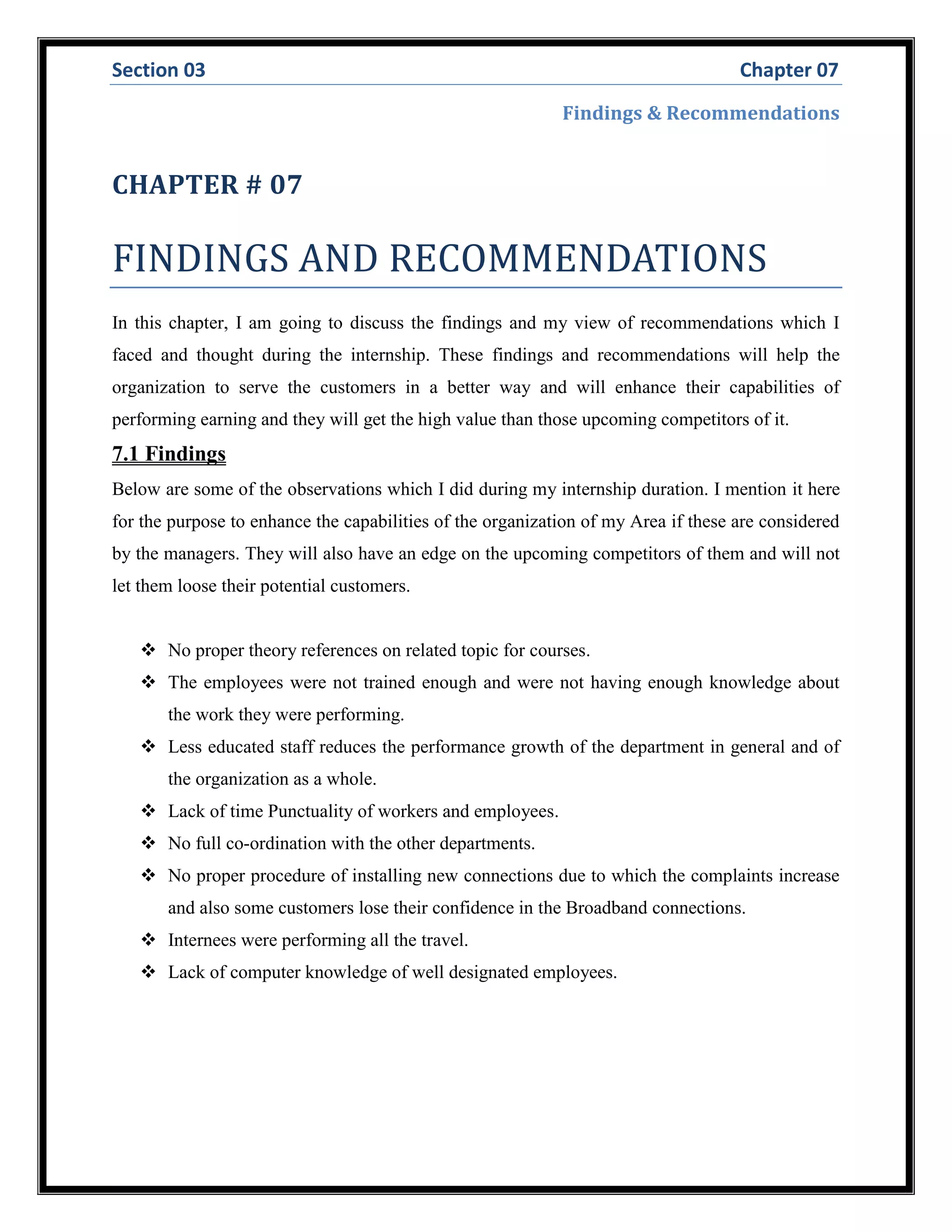 Section 03 Chapter 07
Findings & Recommendations
CHAPTER # 07
FINDINGS AND RECOMMENDATIONS
In this chapter, I am going to discuss the findings and my view of recommendations which I
faced and thought during the internship. These findings and recommendations will help the
organization to serve the customers in a better way and will enhance their capabilities of
performing earning and they will get the high value than those upcoming competitors of it.
7.1 Findings
Below are some of the observations which I did during my internship duration. I mention it here
for the purpose to enhance the capabilities of the organization of my Area if these are considered
by the managers. They will also have an edge on the upcoming competitors of them and will not
let them loose their potential customers.
 No proper theory references on related topic for courses.
 The employees were not trained enough and were not having enough knowledge about
the work they were performing.
 Less educated staff reduces the performance growth of the department in general and of
the organization as a whole.
 Lack of time Punctuality of workers and employees.
 No full co-ordination with the other departments.
 No proper procedure of installing new connections due to which the complaints increase
and also some customers lose their confidence in the Broadband connections.
 Internees were performing all the travel.
 Lack of computer knowledge of well designated employees.
 