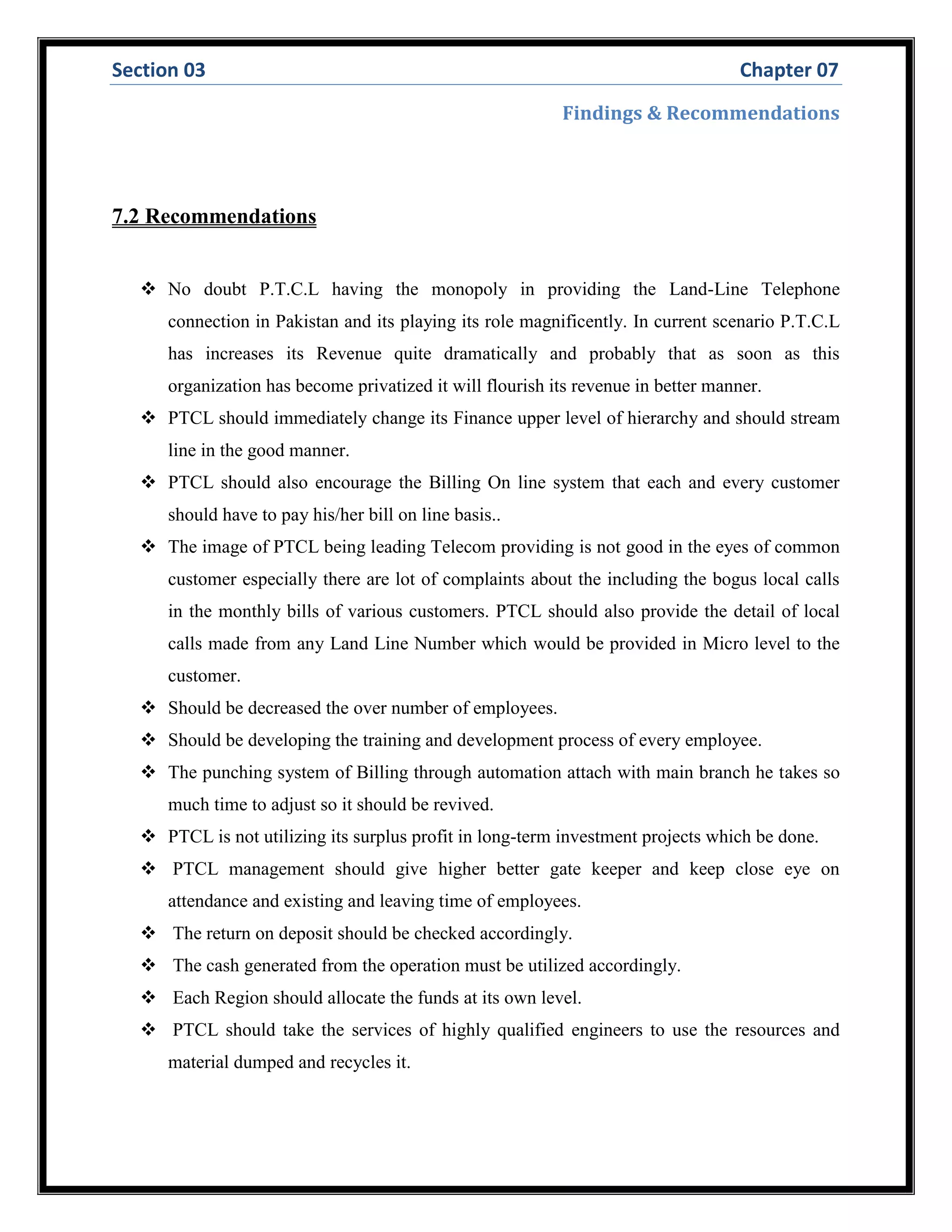 Section 03 Chapter 07
Findings & Recommendations
7.2 Recommendations
 No doubt P.T.C.L having the monopoly in providing the Land-Line Telephone
connection in Pakistan and its playing its role magnificently. In current scenario P.T.C.L
has increases its Revenue quite dramatically and probably that as soon as this
organization has become privatized it will flourish its revenue in better manner.
 PTCL should immediately change its Finance upper level of hierarchy and should stream
line in the good manner.
 PTCL should also encourage the Billing On line system that each and every customer
should have to pay his/her bill on line basis..
 The image of PTCL being leading Telecom providing is not good in the eyes of common
customer especially there are lot of complaints about the including the bogus local calls
in the monthly bills of various customers. PTCL should also provide the detail of local
calls made from any Land Line Number which would be provided in Micro level to the
customer.
 Should be decreased the over number of employees.
 Should be developing the training and development process of every employee.
 The punching system of Billing through automation attach with main branch he takes so
much time to adjust so it should be revived.
 PTCL is not utilizing its surplus profit in long-term investment projects which be done.
 PTCL management should give higher better gate keeper and keep close eye on
attendance and existing and leaving time of employees.
 The return on deposit should be checked accordingly.
 The cash generated from the operation must be utilized accordingly.
 Each Region should allocate the funds at its own level.
 PTCL should take the services of highly qualified engineers to use the resources and
material dumped and recycles it.
 