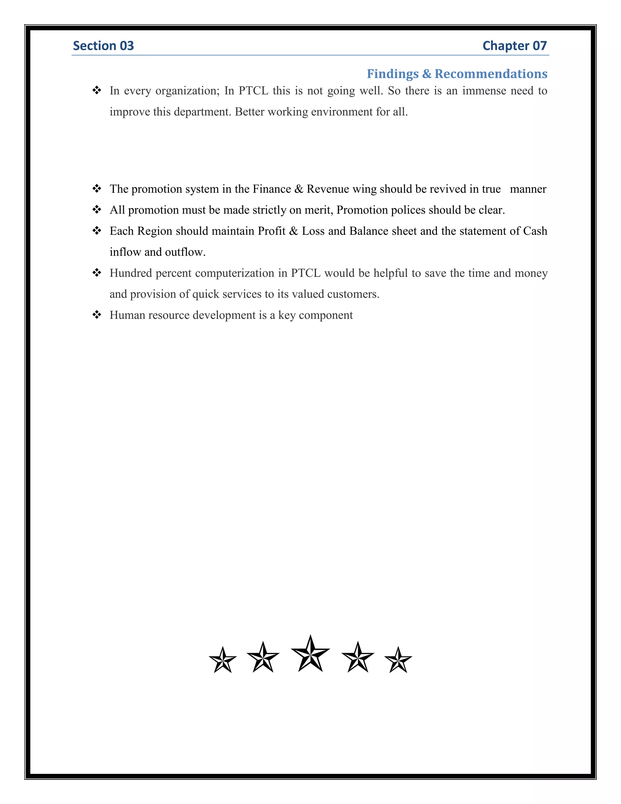 Section 03 Chapter 07
Findings & Recommendations
 In every organization; In PTCL this is not going well. So there is an immense need to
improve this department. Better working environment for all.
 The promotion system in the Finance & Revenue wing should be revived in true manner
 All promotion must be made strictly on merit, Promotion polices should be clear.
 Each Region should maintain Profit & Loss and Balance sheet and the statement of Cash
inflow and outflow.
 Hundred percent computerization in PTCL would be helpful to save the time and money
and provision of quick services to its valued customers.
 Human resource development is a key component

 