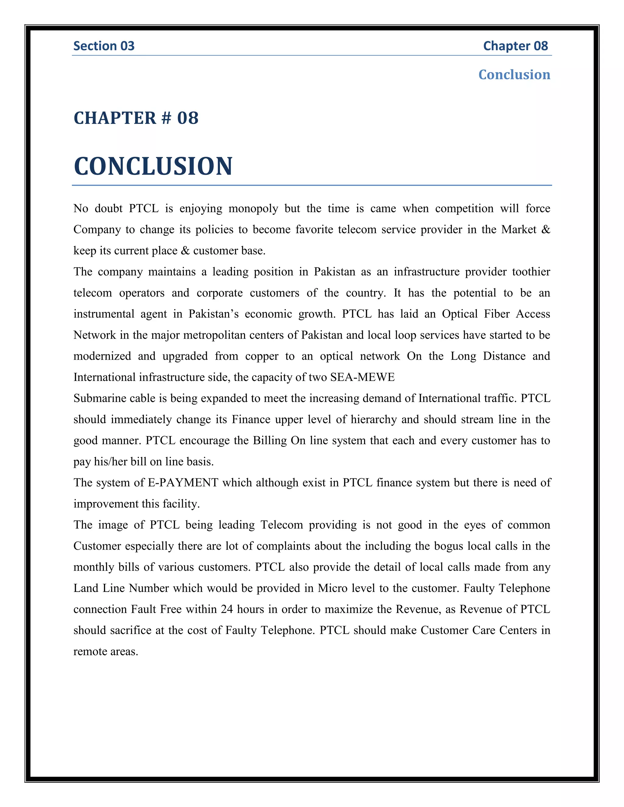 Section 03 Chapter 08
Conclusion
CHAPTER # 08
CONCLUSION
No doubt PTCL is enjoying monopoly but the time is came when competition will force
Company to change its policies to become favorite telecom service provider in the Market &
keep its current place & customer base.
The company maintains a leading position in Pakistan as an infrastructure provider toothier
telecom operators and corporate customers of the country. It has the potential to be an
instrumental agent in Pakistan’s economic growth. PTCL has laid an Optical Fiber Access
Network in the major metropolitan centers of Pakistan and local loop services have started to be
modernized and upgraded from copper to an optical network On the Long Distance and
International infrastructure side, the capacity of two SEA-MEWE
Submarine cable is being expanded to meet the increasing demand of International traffic. PTCL
should immediately change its Finance upper level of hierarchy and should stream line in the
good manner. PTCL encourage the Billing On line system that each and every customer has to
pay his/her bill on line basis.
The system of E-PAYMENT which although exist in PTCL finance system but there is need of
improvement this facility.
The image of PTCL being leading Telecom providing is not good in the eyes of common
Customer especially there are lot of complaints about the including the bogus local calls in the
monthly bills of various customers. PTCL also provide the detail of local calls made from any
Land Line Number which would be provided in Micro level to the customer. Faulty Telephone
connection Fault Free within 24 hours in order to maximize the Revenue, as Revenue of PTCL
should sacrifice at the cost of Faulty Telephone. PTCL should make Customer Care Centers in
remote areas.
 