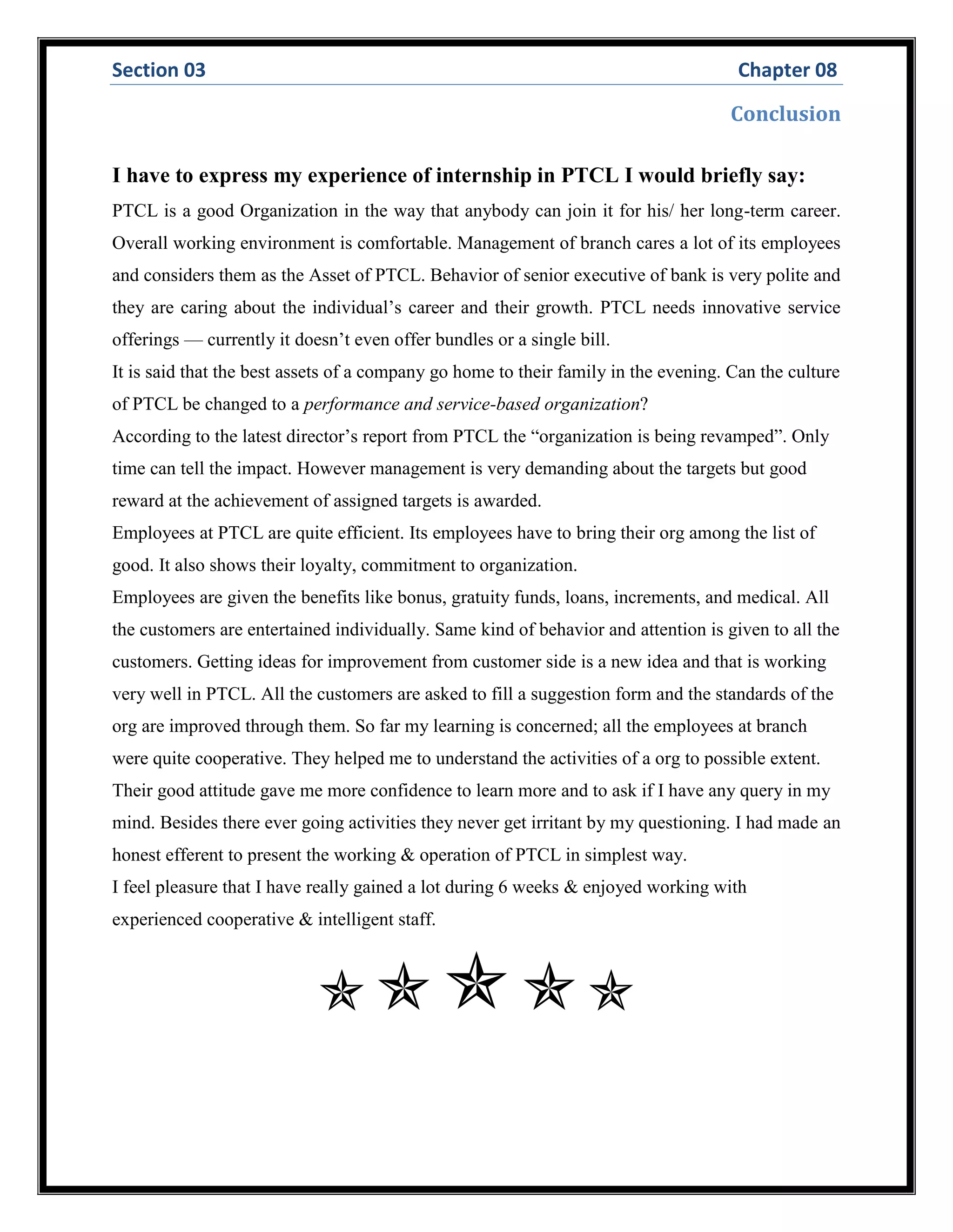 Section 03 Chapter 08
Conclusion
I have to express my experience of internship in PTCL I would briefly say:
PTCL is a good Organization in the way that anybody can join it for his/ her long-term career.
Overall working environment is comfortable. Management of branch cares a lot of its employees
and considers them as the Asset of PTCL. Behavior of senior executive of bank is very polite and
they are caring about the individual’s career and their growth. PTCL needs innovative service
offerings — currently it doesn’t even offer bundles or a single bill.
It is said that the best assets of a company go home to their family in the evening. Can the culture
of PTCL be changed to a performance and service-based organization?
According to the latest director’s report from PTCL the “organization is being revamped”. Only
time can tell the impact. However management is very demanding about the targets but good
reward at the achievement of assigned targets is awarded.
Employees at PTCL are quite efficient. Its employees have to bring their org among the list of
good. It also shows their loyalty, commitment to organization.
Employees are given the benefits like bonus, gratuity funds, loans, increments, and medical. All
the customers are entertained individually. Same kind of behavior and attention is given to all the
customers. Getting ideas for improvement from customer side is a new idea and that is working
very well in PTCL. All the customers are asked to fill a suggestion form and the standards of the
org are improved through them. So far my learning is concerned; all the employees at branch
were quite cooperative. They helped me to understand the activities of a org to possible extent.
Their good attitude gave me more confidence to learn more and to ask if I have any query in my
mind. Besides there ever going activities they never get irritant by my questioning. I had made an
honest efferent to present the working & operation of PTCL in simplest way.
I feel pleasure that I have really gained a lot during 6 weeks & enjoyed working with
experienced cooperative & intelligent staff.

 