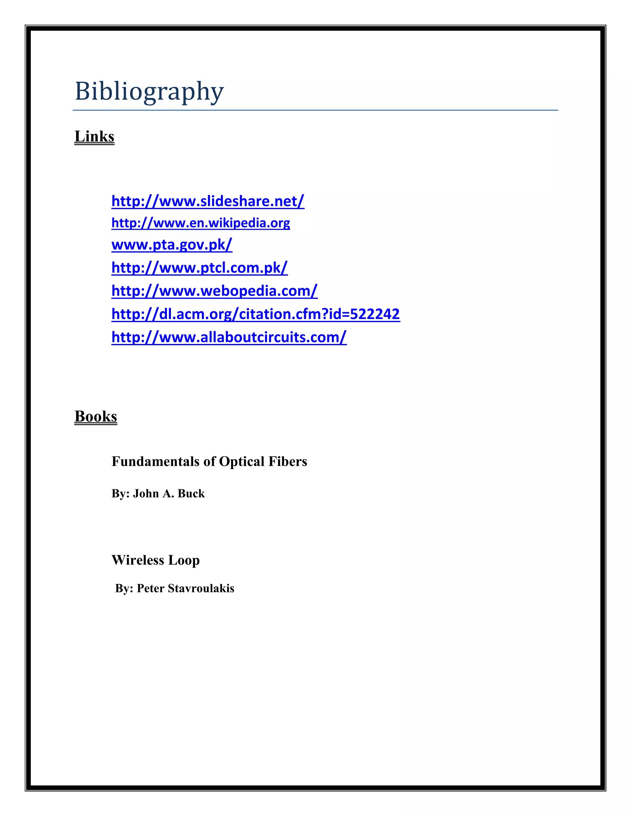 Bibliography
Links
http://www.slideshare.net/
http://www.en.wikipedia.org
www.pta.gov.pk/
http://www.ptcl.com.pk/
http://www.webopedia.com/
http://dl.acm.org/citation.cfm?id=522242
http://www.allaboutcircuits.com/
Books
Fundamentals of Optical Fibers
By: John A. Buck
Wireless Loop
By: Peter Stavroulakis
 