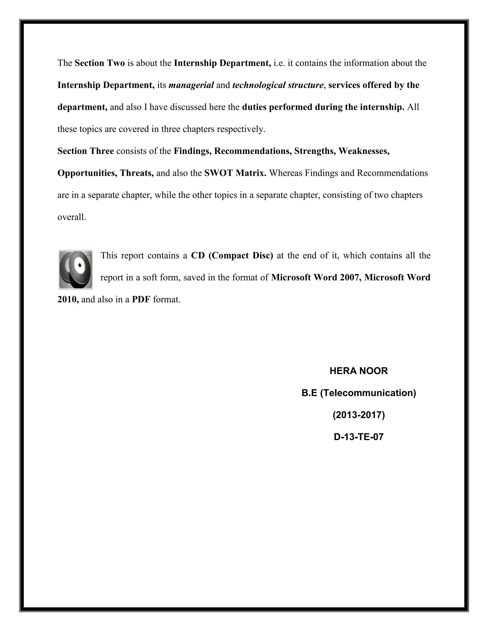 The Section Two is about the Internship Department, i.e. it contains the information about the
Internship Department, its managerial and technological structure, services offered by the
department, and also I have discussed here the duties performed during the internship. All
these topics are covered in three chapters respectively.
Section Three consists of the Findings, Recommendations, Strengths, Weaknesses,
Opportunities, Threats, and also the SWOT Matrix. Whereas Findings and Recommendations
are in a separate chapter, while the other topics in a separate chapter, consisting of two chapters
overall.
This report contains a CD (Compact Disc) at the end of it, which contains all the
report in a soft form, saved in the format of Microsoft Word 2007, Microsoft Word
2010, and also in a PDF format.
HERA NOOR
B.E (Telecommunication)
(2013-2017)
D-13-TE-07
 