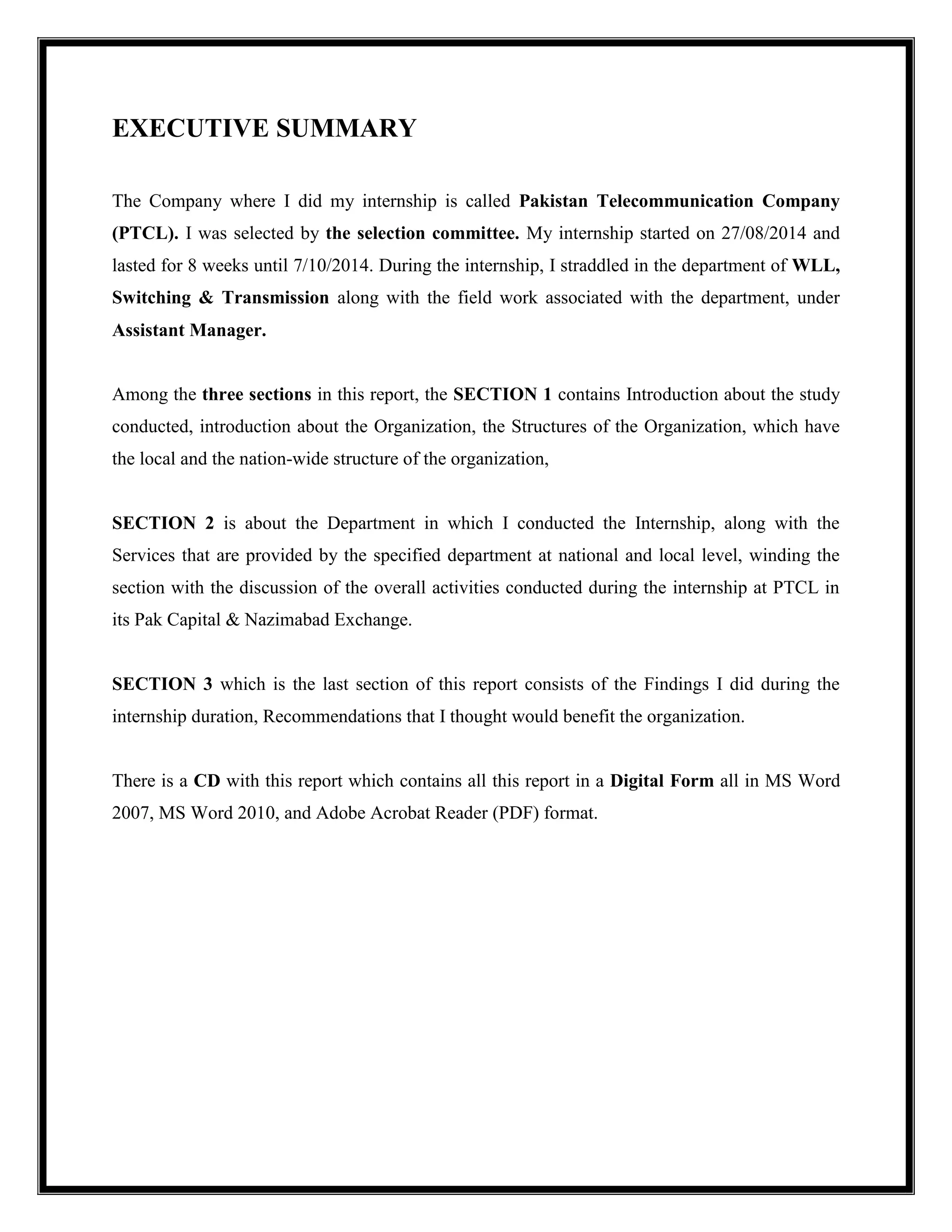 EXECUTIVE SUMMARY
The Company where I did my internship is called Pakistan Telecommunication Company
(PTCL). I was selected by the selection committee. My internship started on 27/08/2014 and
lasted for 8 weeks until 7/10/2014. During the internship, I straddled in the department of WLL,
Switching & Transmission along with the field work associated with the department, under
Assistant Manager.
Among the three sections in this report, the SECTION 1 contains Introduction about the study
conducted, introduction about the Organization, the Structures of the Organization, which have
the local and the nation-wide structure of the organization,
SECTION 2 is about the Department in which I conducted the Internship, along with the
Services that are provided by the specified department at national and local level, winding the
section with the discussion of the overall activities conducted during the internship at PTCL in
its Pak Capital & Nazimabad Exchange.
SECTION 3 which is the last section of this report consists of the Findings I did during the
internship duration, Recommendations that I thought would benefit the organization.
There is a CD with this report which contains all this report in a Digital Form all in MS Word
2007, MS Word 2010, and Adobe Acrobat Reader (PDF) format.
 