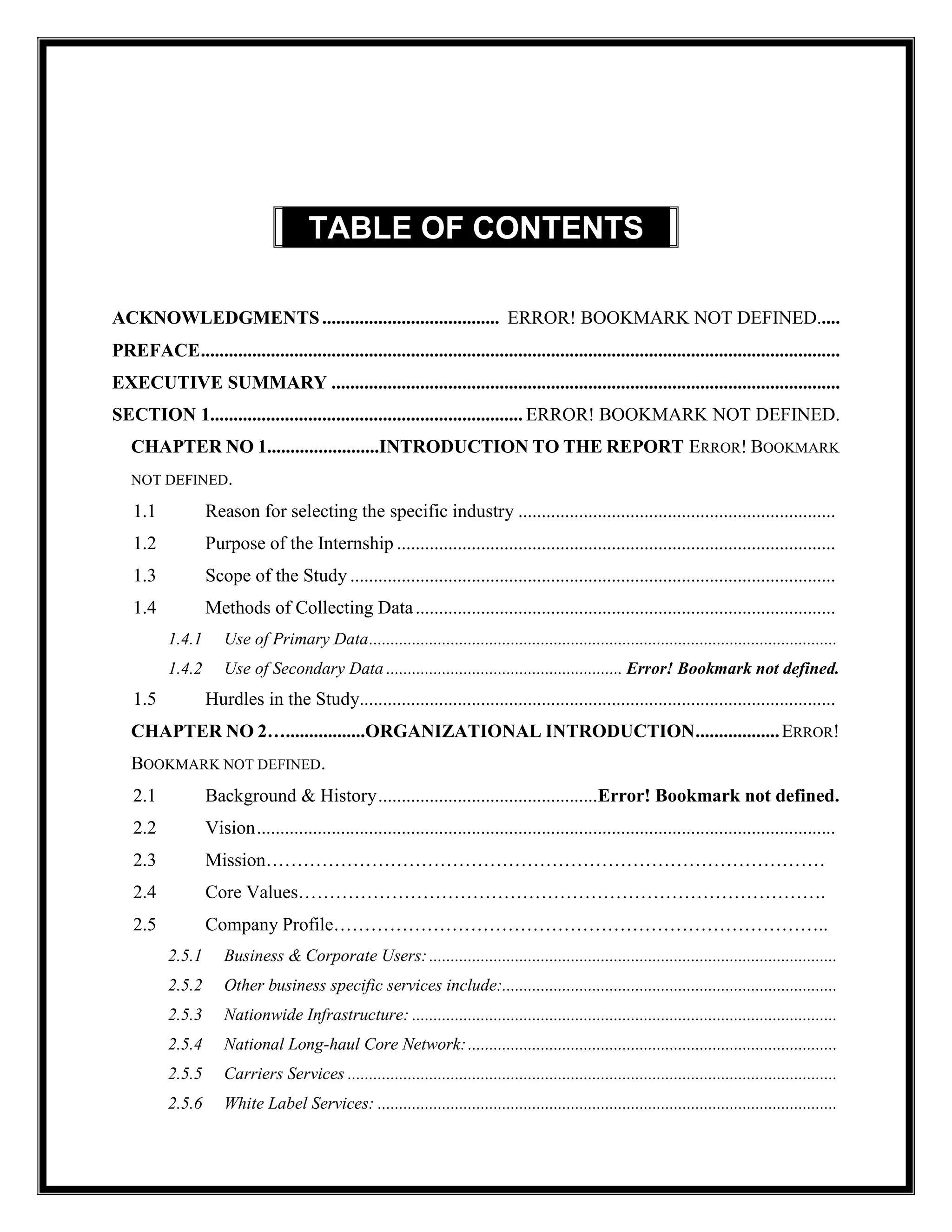 TABLE OF CONTENTS .
ACKNOWLEDGMENTS...................................... ERROR! BOOKMARK NOT DEFINED.....
PREFACE.........................................................................................................................................
EXECUTIVE SUMMARY .............................................................................................................
SECTION 1................................................................... ERROR! BOOKMARK NOT DEFINED.
CHAPTER NO 1........................INTRODUCTION TO THE REPORT ERROR! BOOKMARK
NOT DEFINED.
1.1 Reason for selecting the specific industry ....................................................................
1.2 Purpose of the Internship ..............................................................................................
1.3 Scope of the Study ........................................................................................................
1.4 Methods of Collecting Data..........................................................................................
1.4.1 Use of Primary Data.............................................................................................................
1.4.2 Use of Secondary Data ....................................................... Error! Bookmark not defined.
1.5 Hurdles in the Study......................................................................................................
CHAPTER NO 2….................ORGANIZATIONAL INTRODUCTION..................ERROR!
BOOKMARK NOT DEFINED.
2.1 Background & History...............................................Error! Bookmark not defined.
2.2 Vision............................................................................................................................
2.3 Mission………………………………………………………………………………
2.4 Core Values………………………………………………………………………….
2.5 Company Profile……………………………………………………………………..
2.5.1 Business & Corporate Users:...............................................................................................
2.5.2 Other business specific services include:..............................................................................
2.5.3 Nationwide Infrastructure: ...................................................................................................
2.5.4 National Long-haul Core Network:......................................................................................
2.5.5 Carriers Services ..................................................................................................................
2.5.6 White Label Services: ...........................................................................................................
 