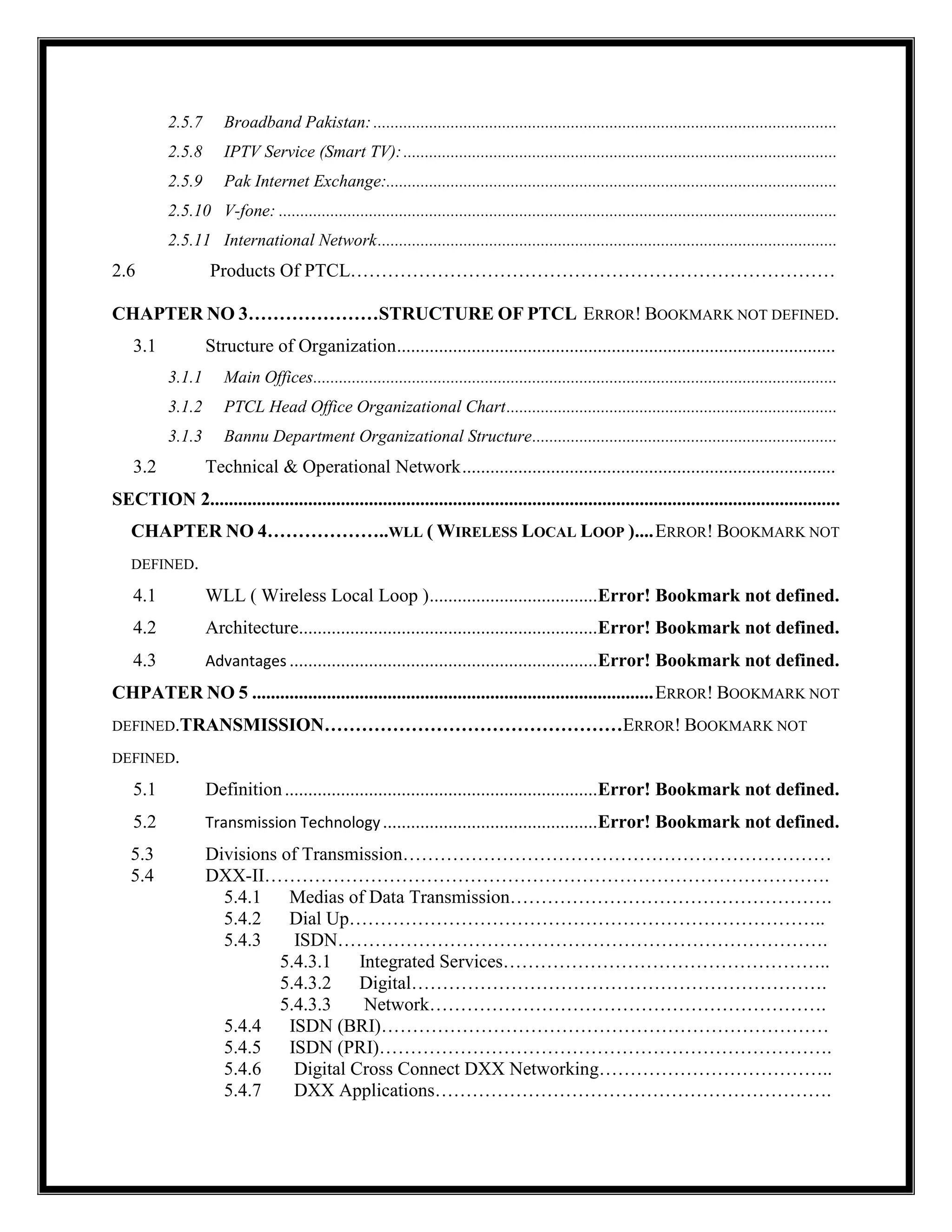 2.5.7 Broadband Pakistan:............................................................................................................
2.5.8 IPTV Service (Smart TV):.....................................................................................................
2.5.9 Pak Internet Exchange:.........................................................................................................
2.5.10 V-fone: ..................................................................................................................................
2.5.11 International Network...........................................................................................................
2.6 Products Of PTCL……………………………………………………………………
CHAPTER NO 3…………………STRUCTURE OF PTCL ERROR! BOOKMARK NOT DEFINED.
3.1 Structure of Organization..............................................................................................
3.1.1 Main Offices..........................................................................................................................
3.1.2 PTCL Head Office Organizational Chart.............................................................................
3.1.3 Bannu Department Organizational Structure.......................................................................
3.2 Technical & Operational Network................................................................................
SECTION 2.......................................................................................................................................
CHAPTER NO 4………………..WLL ( WIRELESS LOCAL LOOP )....ERROR! BOOKMARK NOT
DEFINED.
4.1 WLL ( Wireless Local Loop )....................................Error! Bookmark not defined.
4.2 Architecture................................................................Error! Bookmark not defined.
4.3 Advantages ..................................................................Error! Bookmark not defined.
CHPATER NO 5 ......................................................................................ERROR! BOOKMARK NOT
DEFINED.TRANSMISSION…………………………………………ERROR! BOOKMARK NOT
DEFINED.
5.1 Definition...................................................................Error! Bookmark not defined.
5.2 Transmission Technology..............................................Error! Bookmark not defined.
5.3 Divisions of Transmission……………………………………………………………
5.4 DXX-II……………………………………………………………………………….
5.4.1 Medias of Data Transmission…………………………………………….
5.4.2 Dial Up…………………………………………………………………..
5.4.3 ISDN…………………………………………………………………….
5.4.3.1 Integrated Services……………………………………………..
5.4.3.2 Digital………………………………………………………….
5.4.3.3 Network……………………………………………………….
5.4.4 ISDN (BRI)………………………………………………………………
5.4.5 ISDN (PRI)……………………………………………………………….
5.4.6 Digital Cross Connect DXX Networking………………………………..
5.4.7 DXX Applications……………………………………………………….
 