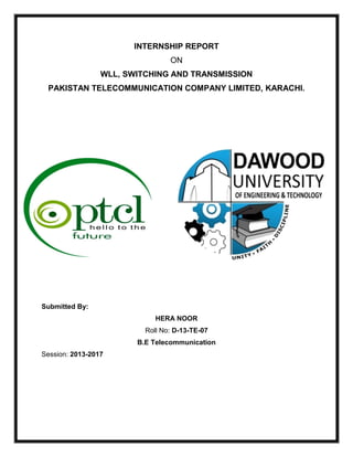 INTERNSHIP REPORT
ON
WLL, SWITCHING AND TRANSMISSION
PAKISTAN TELECOMMUNICATION COMPANY LIMITED, KARACHI.
Submitted By:
HERA NOOR
Roll No: D-13-TE-07
B.E Telecommunication
Session: 2013-2017
 