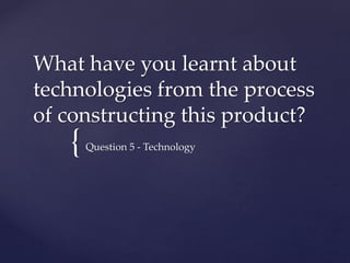 {
What have you learnt about
technologies from the process
of constructing this product?
Question 5 - Technology
 