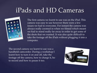 iPads and HD Cameras
The first camera we learnt to use was on the iPad. This
camera was easy to use however there were a few
issues we had to overcome. For instant the camera was
always really zoomed in when we filmed which meant
we had to stand really far away in order to get some of
the shots that we wanted. It was also quite difficult to
take the footage off the iPads without plugging it into a
computer.
The second camera we learnt to use was a
handheld camcorder. During a workshop I
learnt how to turn it on and off, take the
footage off the camera, how to charge it, ho
to record and how to pause it too.
 