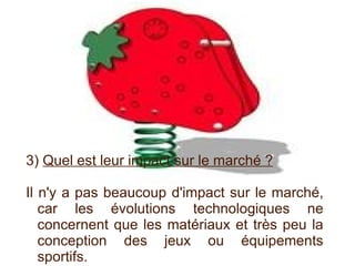 3)  Quel est leur impact sur le marché ? Il n'y a pas beaucoup d'impact sur le marché, car les évolutions technologiques ne concernent que les matériaux et très peu la conception des jeux ou équipements sportifs. 