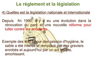 4) Quelles est la législation nationale et internationale   Depuis  fin 1990, il y a eu une évolution dans la rénovation du parc et une nouvelle  réforme pour lutter contre les accidents. Exemple des sols : pour des raisons d'hygiène, le sable a été interdit et remplacé par des graviers enrobés et aujourd'hui par un sol souple, amortissant. Le règlement et la législation 