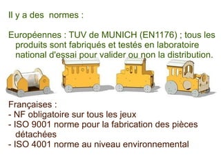 Il y a des  normes :  Européennes : TUV de MUNICH (EN1176) ; tous les produits sont fabriqués et testés en laboratoire national d'essai pour valider ou non la distribution. 
