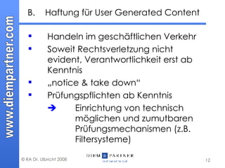 B. Haftung für User Generated Content Handeln im geschäftlichen Verkehr  Soweit Rechtsverletzung nicht evident, Verantwortlichkeit erst ab Kenntnis „ notice & take down“  Prüfungspflichten ab Kenntnis    Einrichtung von technisch  möglichen und zumutbaren  Prüfungsmechanismen (z.B.  Filtersysteme) 