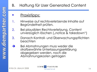 B. Haftung für User Generated Content Praxistipps: 1. Hinweise auf rechtsverletzende Inhalte auf Begründetheit prüfen.  2. Bei plausiblen Rechtsverletzung, Content unverzüglich löschen („notice & takedown“) 3. Danach Kontroll- und Überwachungspflichten beachten  Bei Abmahnungen muss weder die strafbewährte Unterlassungserklärung abgegeben werden, noch die Abmahnungskosten getragen 