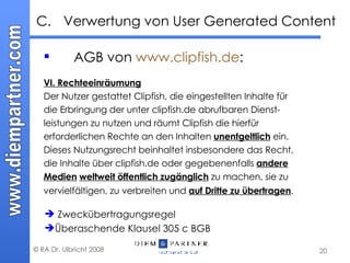 AGB von  www.clipfish.de : VI. Rechteeinräumung Der Nutzer gestattet Clipfish, die eingestellten Inhalte für die Erbringung der unter clipfish.de abrufbaren Dienst- leistungen zu nutzen und räumt Clipfish die hierfür erforderlichen Rechte an den Inhalten  unentgeltlich  ein. Dieses Nutzungsrecht beinhaltet insbesondere das Recht, die Inhalte über clipfish.de oder gegebenenfalls  andere Medien   weltweit öffentlich zugänglich  zu machen, sie zu vervielfältigen, zu verbreiten und  auf Dritte zu übertragen .   C. Verwertung von User Generated Content Zweckübertragungsregel Überaschende Klausel 305 c BGB  