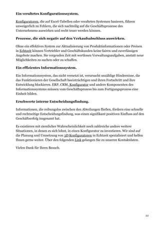 Ein veraltetes Konfigurationssystem.
Konfiguratoren, die auf Excel-Tabellen oder veralteten Systemen basieren, führen
unweigerlich zu Fehlern, die sich nachteilig auf die Geschäftsprozesse des
Unternehmens auswirken und recht teuer werden können.
Prozesse, die sich negativ auf den Verkaufsabschluss auswirken.
Ohne ein effektives System zur Aktualisierung von Produktinformationen oder Preisen
in Echtzeit können Vertriebler und Geschäftskunden keine fairen und zuverlässigen
Angebote machen. Sie vergeuden Zeit mit wertlosen Verwaltungsaufgaben, anstatt neue
Möglichkeiten zu suchen oder zu schaffen.
Ein effizientes Informationssystem.
Ein Informationssystem, das nicht vernetzt ist, verursacht unzählige Hindernisse, die
das Funktionieren der Gesellschaft beeinträchtigen und ihren Fortschritt und ihre
Entwicklung blockieren. ERP, CRM, Konfigurator und andere Komponenten des
Informationssystems müssen vom Geschäftsprozess bis zum Fertigungsprozess eine
Einheit bilden.
Erschwerte interne Entscheidungsfindung.
Informationen, die reibungslos zwischen den Abteilungen fließen, fördern eine schnelle
und rechtzeitige Entscheidungsfindung, was einen signifikant positiven Einfluss auf den
Geschäftserfolg insgesamt hat.
Es existieren mit ziemlicher Wahrscheinlichkeit noch zahlreiche andere weitere
Situationen, in denen es sich lohnt, in einen Konfigurator zu investieren. Wir sind auf
die Planung und Umsetzung von 3D Konfiguratoren in Echtzeit spezialisiert und helfen
Ihnen gerne weiter. Über den folgenden Link gelangen Sie zu unseren Kontaktdaten.
Vielen Dank für Ihren Besuch.
2/2
 