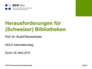 FHO Fachhochschule Ostschweiz
Zürich, 26. März 2015
Seite 1
Herausforderungen für
(Schweizer) Bibliotheken
Prof. Dr. Rudolf Mumenthaler
OCLC Informationstag
 