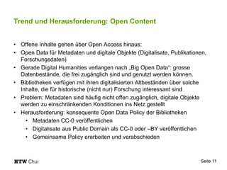 Trend und Herausforderung: Open Content
• Offene Inhalte gehen über Open Access hinaus:
• Open Data für Metadaten und digitale Objekte (Digitalisate, Publikationen,
Forschungsdaten)
• Gerade Digital Humanities verlangen nach „Big Open Data“: grosse
Datenbestände, die frei zugänglich sind und genutzt werden können.
• Bibliotheken verfügen mit ihren digitalisierten Altbeständen über solche
Inhalte, die für historische (nicht nur) Forschung interessant sind
• Problem: Metadaten sind häufig nicht offen zugänglich, digitale Objekte
werden zu einschränkenden Konditionen ins Netz gestellt
• Herausforderung: konsequente Open Data Policy der Bibliotheken
• Metadaten CC-0 veröffentlichen
• Digitalisate aus Public Domain als CC-0 oder –BY veröffentlichen
• Gemeinsame Policy erarbeiten und verabschieden
Seite 11
 