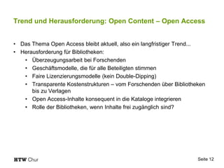 Trend und Herausforderung: Open Content – Open Access
• Das Thema Open Access bleibt aktuell, also ein langfristiger Trend...
• Herausforderung für Bibliotheken:
• Überzeugungsarbeit bei Forschenden
• Geschäftsmodelle, die für alle Beteiligten stimmen
• Faire Lizenzierungsmodelle (kein Double-Dipping)
• Transparente Kostenstrukturen – vom Forschenden über Bibliotheken
bis zu Verlagen
• Open Access-Inhalte konsequent in die Kataloge integrieren
• Rolle der Bibliotheken, wenn Inhalte frei zugänglich sind?
Seite 12
 