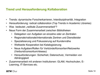 Trend und Herausforderung Kollaboration
• Trends: dynamische Forscherkarrieren, Interdisziplinarität, Integration
• Herausforderung: radical collaboration (Top Trends in Academic Libraries)
• Was bedeutet „radikale Zusammenarbeit“?
• Neue Form der Zusammenarbeit zwischen Bibliotheken
• Delegation von Aufgaben an einzelne oder an Zentralen
• Regionale/nationale/internationale Zentren und Dienstleister
• Spezialisierung und Fokussierung auf Kundennähe
• Weltweite Kooperation bei Katalogisierung
• Neue Aufgaben/Rollen für Verbünde/Konsortien/Netzwerke
(Verbund/consortium/réseau)
• Herausforderungen: Sicherheit, Datenschutz, Vermeiden von
Abhängigkeit
• Zusammenarbeit mit anderen Institutionen: GLAM, Hochschulen, E-
Learning, IT-Services etc.
Seite 14
 