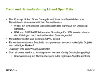 Trend und Herausforderung Linked Open Data
• Das Konzept Linked Open Data geht weit über das Bereitstellen von
Metadaten in einem einheitlichen Format hinaus
• Wobei ein einheitlicher Bibliotheksstandard durchaus ein Desiderat
darstellt...
• RDA und BIBFRAME bilden eine Grundlage für LOD, werden aber in
den Katalogen noch im traditionellen Sinn eingesetzt
• Metadaten werden aus dem Silo OPAC befreit
• Es werden nicht mehr Bestände nachgewiesen, sondern verknüpfte Objekte
von beliebiger Herkunft
• „Katalog“ wird zum Wissensvermittler
• Statt einzelne Werke zu katalogisieren werden künftig Ontologien gepflegt
• Spezialisierung auf Themenbereiche oder regionale Aspekte denkbar
Seite 16
 