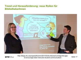 Trend und Herausforderung: neue Rollen für
BibliothekarInnen
Seite 17
http://blogs.sfu.ca/projects/tlcomm/2011/03/sfu-librarians-bridge-the-gap-
to-encourage-clear-instructor-student-communication/
 
