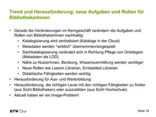 Trend und Herausforderung: neue Aufgaben und Rollen für
BibliothekarInnen
• Gerade die Veränderungen im Kerngeschäft verändern die Aufgaben und
Rollen von BibliothekarInnen nachhaltig:
• Katalogisierung wird zentralisiert (Kataloge in der Cloud)
• Metadaten werden *wirklich* übernommen/eingespielt
• Sachkatalogisierung verändert sich in Richtung Pflege von Ontologien
(Metadaten als LOD)
• Nähe zu NutzerInnen, Beratung, Wissensvermittlung werden wichtiger
• Neue Rollen wie Liasion Librarian, Embedded Librarian
• Didaktische Fähigkeiten werden wichtig
• Herausforderung für Aus- und Weiterbildung:
• Herausforderung, die richtigen Leute mit den richtigen Fähigkeiten zu finden
(aus Sicht Bibliotheken) oder auszubilden (aus Sicht Hochschule)
• Aktuell haben wir ein Image-Problem!
Seite 18
 