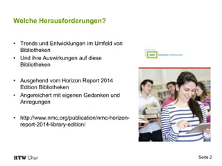 Seite 2
Welche Herausforderungen?
• Trends und Entwicklungen im Umfeld von
Bibliotheken
• Und ihre Auswirkungen auf diese
Bibliotheken
• Ausgehend vom Horizon Report 2014
Edition Bibliotheken
• Angereichert mit eigenen Gedanken und
Anregungen
• http://www.nmc.org/publication/nmc-horizon-
report-2014-library-edition/
 