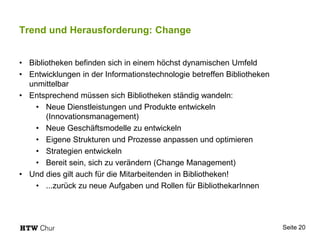 Trend und Herausforderung: Change
• Bibliotheken befinden sich in einem höchst dynamischen Umfeld
• Entwicklungen in der Informationstechnologie betreffen Bibliotheken
unmittelbar
• Entsprechend müssen sich Bibliotheken ständig wandeln:
• Neue Dienstleistungen und Produkte entwickeln
(Innovationsmanagement)
• Neue Geschäftsmodelle zu entwickeln
• Eigene Strukturen und Prozesse anpassen und optimieren
• Strategien entwickeln
• Bereit sein, sich zu verändern (Change Management)
• Und dies gilt auch für die Mitarbeitenden in Bibliotheken!
• ...zurück zu neue Aufgaben und Rollen für BibliothekarInnen
Seite 20
 